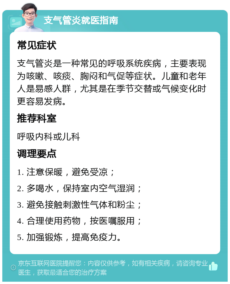 支气管炎就医指南 常见症状 支气管炎是一种常见的呼吸系统疾病，主要表现为咳嗽、咳痰、胸闷和气促等症状。儿童和老年人是易感人群，尤其是在季节交替或气候变化时更容易发病。 推荐科室 呼吸内科或儿科 调理要点 1. 注意保暖，避免受凉； 2. 多喝水，保持室内空气湿润； 3. 避免接触刺激性气体和粉尘； 4. 合理使用药物，按医嘱服用； 5. 加强锻炼，提高免疫力。