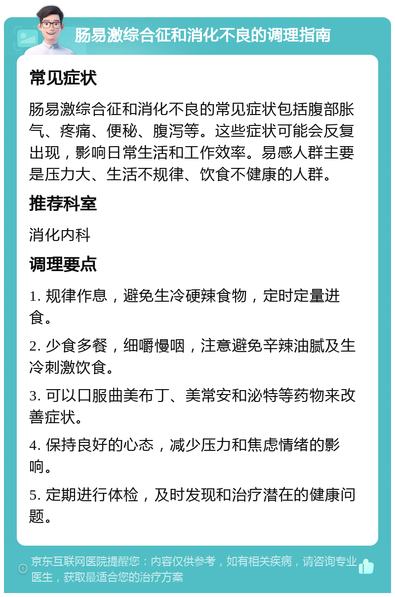 肠易激综合征和消化不良的调理指南 常见症状 肠易激综合征和消化不良的常见症状包括腹部胀气、疼痛、便秘、腹泻等。这些症状可能会反复出现，影响日常生活和工作效率。易感人群主要是压力大、生活不规律、饮食不健康的人群。 推荐科室 消化内科 调理要点 1. 规律作息，避免生冷硬辣食物，定时定量进食。 2. 少食多餐，细嚼慢咽，注意避免辛辣油腻及生冷刺激饮食。 3. 可以口服曲美布丁、美常安和泌特等药物来改善症状。 4. 保持良好的心态，减少压力和焦虑情绪的影响。 5. 定期进行体检，及时发现和治疗潜在的健康问题。