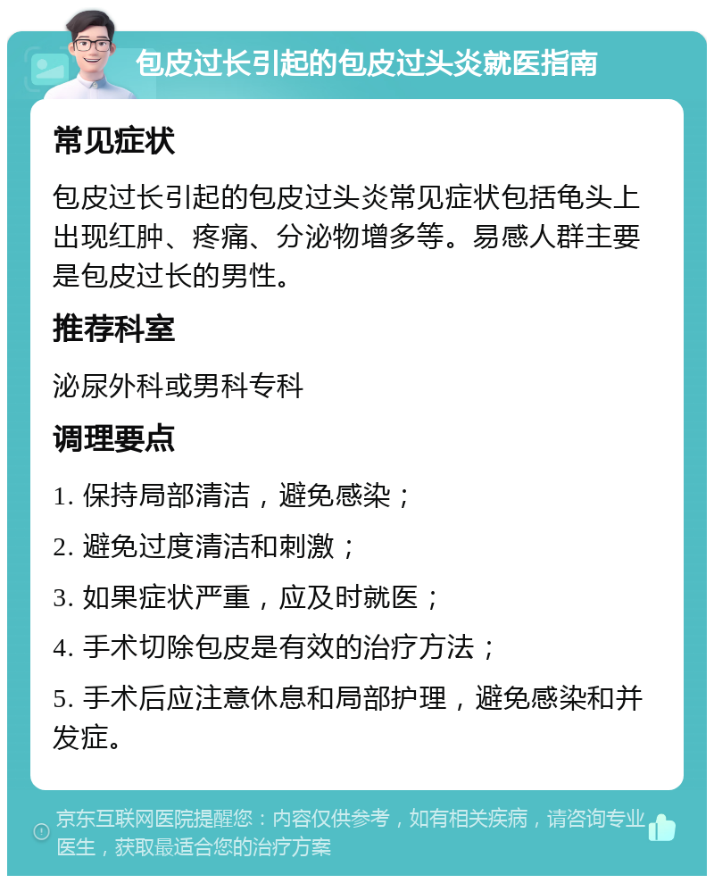 包皮过长引起的包皮过头炎就医指南 常见症状 包皮过长引起的包皮过头炎常见症状包括龟头上出现红肿、疼痛、分泌物增多等。易感人群主要是包皮过长的男性。 推荐科室 泌尿外科或男科专科 调理要点 1. 保持局部清洁，避免感染； 2. 避免过度清洁和刺激； 3. 如果症状严重，应及时就医； 4. 手术切除包皮是有效的治疗方法； 5. 手术后应注意休息和局部护理，避免感染和并发症。