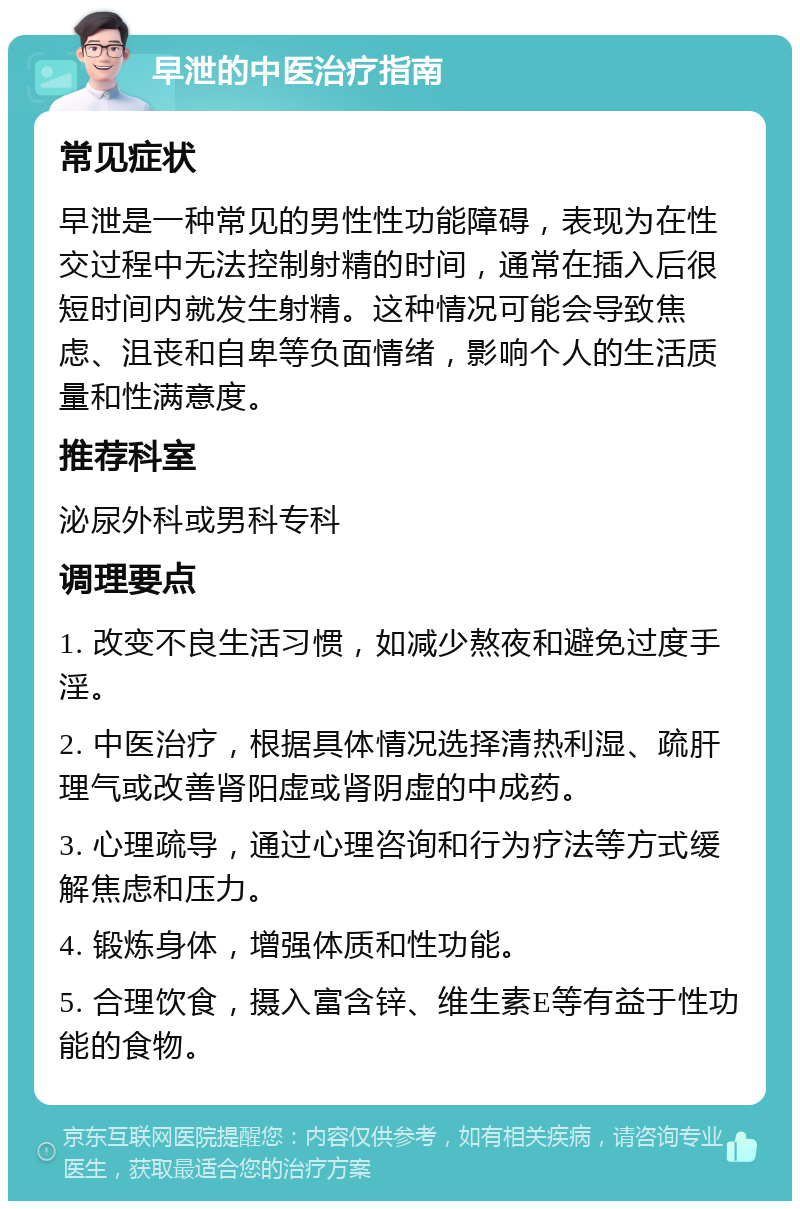 早泄的中医治疗指南 常见症状 早泄是一种常见的男性性功能障碍，表现为在性交过程中无法控制射精的时间，通常在插入后很短时间内就发生射精。这种情况可能会导致焦虑、沮丧和自卑等负面情绪，影响个人的生活质量和性满意度。 推荐科室 泌尿外科或男科专科 调理要点 1. 改变不良生活习惯，如减少熬夜和避免过度手淫。 2. 中医治疗，根据具体情况选择清热利湿、疏肝理气或改善肾阳虚或肾阴虚的中成药。 3. 心理疏导，通过心理咨询和行为疗法等方式缓解焦虑和压力。 4. 锻炼身体，增强体质和性功能。 5. 合理饮食，摄入富含锌、维生素E等有益于性功能的食物。