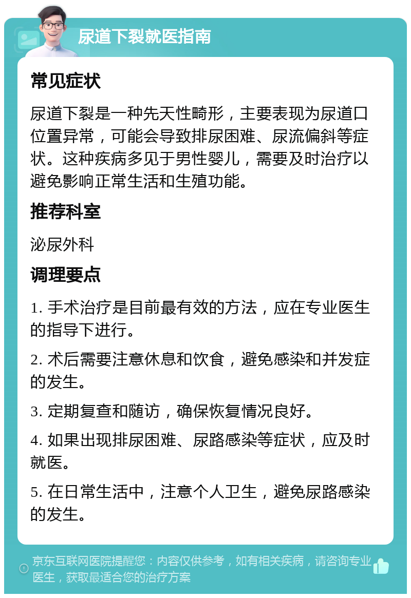 尿道下裂就医指南 常见症状 尿道下裂是一种先天性畸形，主要表现为尿道口位置异常，可能会导致排尿困难、尿流偏斜等症状。这种疾病多见于男性婴儿，需要及时治疗以避免影响正常生活和生殖功能。 推荐科室 泌尿外科 调理要点 1. 手术治疗是目前最有效的方法，应在专业医生的指导下进行。 2. 术后需要注意休息和饮食，避免感染和并发症的发生。 3. 定期复查和随访，确保恢复情况良好。 4. 如果出现排尿困难、尿路感染等症状，应及时就医。 5. 在日常生活中，注意个人卫生，避免尿路感染的发生。