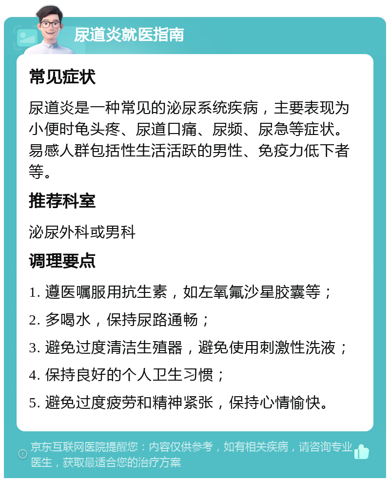 尿道炎就医指南 常见症状 尿道炎是一种常见的泌尿系统疾病，主要表现为小便时龟头疼、尿道口痛、尿频、尿急等症状。易感人群包括性生活活跃的男性、免疫力低下者等。 推荐科室 泌尿外科或男科 调理要点 1. 遵医嘱服用抗生素，如左氧氟沙星胶囊等； 2. 多喝水，保持尿路通畅； 3. 避免过度清洁生殖器，避免使用刺激性洗液； 4. 保持良好的个人卫生习惯； 5. 避免过度疲劳和精神紧张，保持心情愉快。