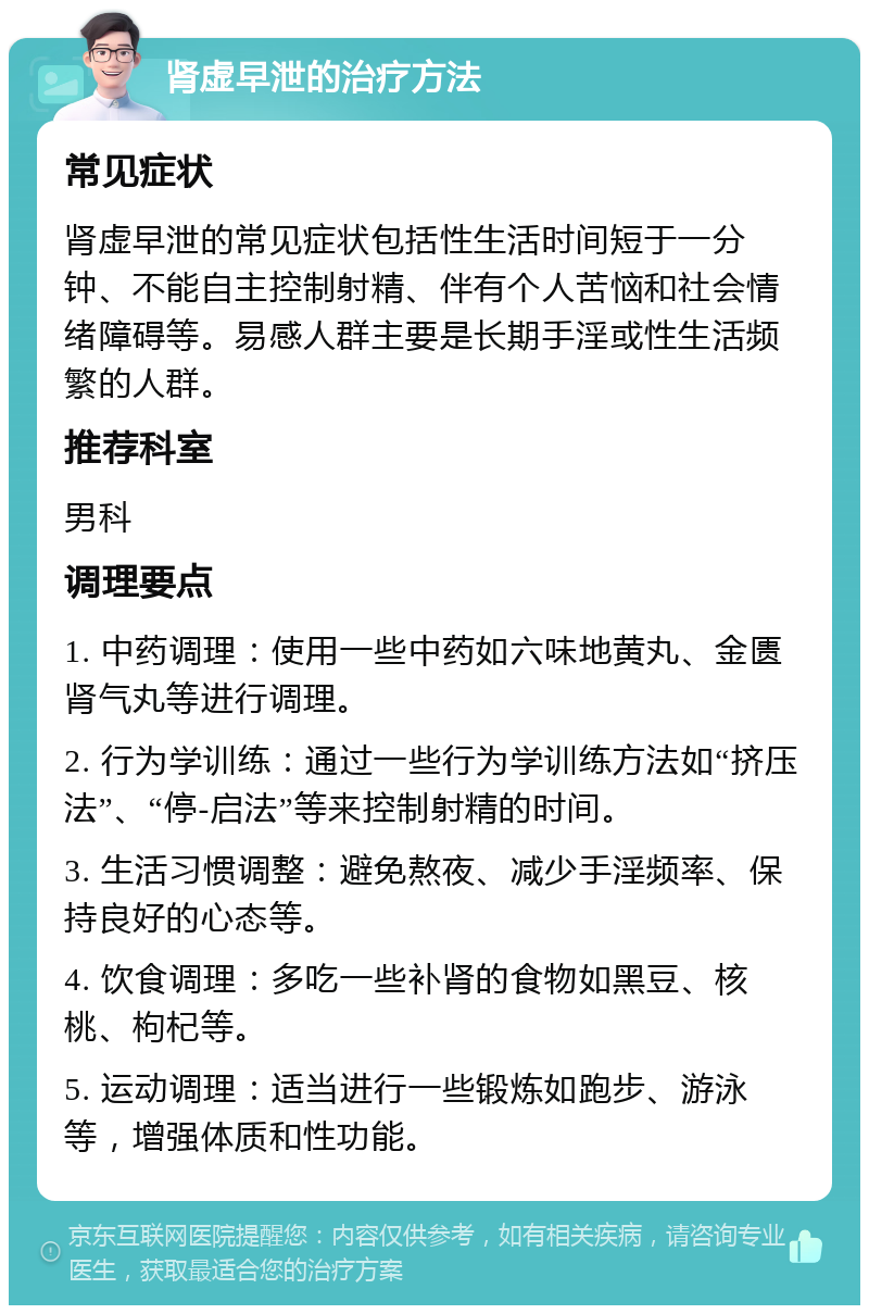 肾虚早泄的治疗方法 常见症状 肾虚早泄的常见症状包括性生活时间短于一分钟、不能自主控制射精、伴有个人苦恼和社会情绪障碍等。易感人群主要是长期手淫或性生活频繁的人群。 推荐科室 男科 调理要点 1. 中药调理：使用一些中药如六味地黄丸、金匮肾气丸等进行调理。 2. 行为学训练：通过一些行为学训练方法如“挤压法”、“停-启法”等来控制射精的时间。 3. 生活习惯调整：避免熬夜、减少手淫频率、保持良好的心态等。 4. 饮食调理：多吃一些补肾的食物如黑豆、核桃、枸杞等。 5. 运动调理：适当进行一些锻炼如跑步、游泳等，增强体质和性功能。