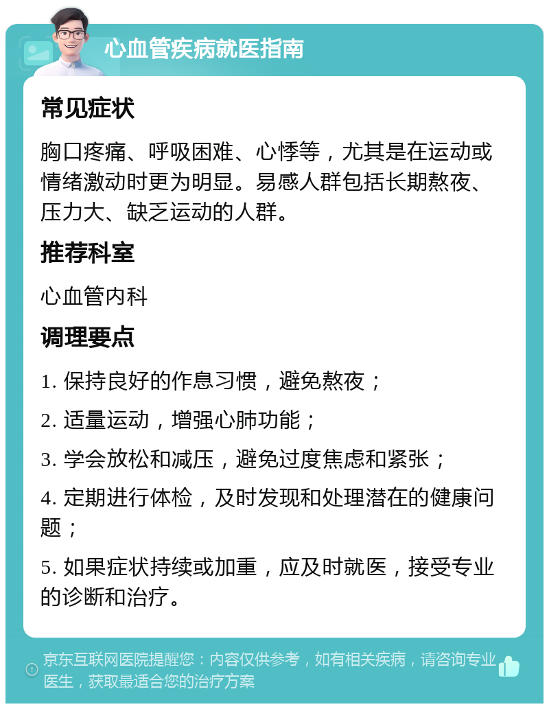 心血管疾病就医指南 常见症状 胸口疼痛、呼吸困难、心悸等，尤其是在运动或情绪激动时更为明显。易感人群包括长期熬夜、压力大、缺乏运动的人群。 推荐科室 心血管内科 调理要点 1. 保持良好的作息习惯，避免熬夜； 2. 适量运动，增强心肺功能； 3. 学会放松和减压，避免过度焦虑和紧张； 4. 定期进行体检，及时发现和处理潜在的健康问题； 5. 如果症状持续或加重，应及时就医，接受专业的诊断和治疗。