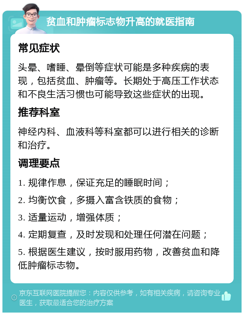 贫血和肿瘤标志物升高的就医指南 常见症状 头晕、嗜睡、晕倒等症状可能是多种疾病的表现，包括贫血、肿瘤等。长期处于高压工作状态和不良生活习惯也可能导致这些症状的出现。 推荐科室 神经内科、血液科等科室都可以进行相关的诊断和治疗。 调理要点 1. 规律作息，保证充足的睡眠时间； 2. 均衡饮食，多摄入富含铁质的食物； 3. 适量运动，增强体质； 4. 定期复查，及时发现和处理任何潜在问题； 5. 根据医生建议，按时服用药物，改善贫血和降低肿瘤标志物。