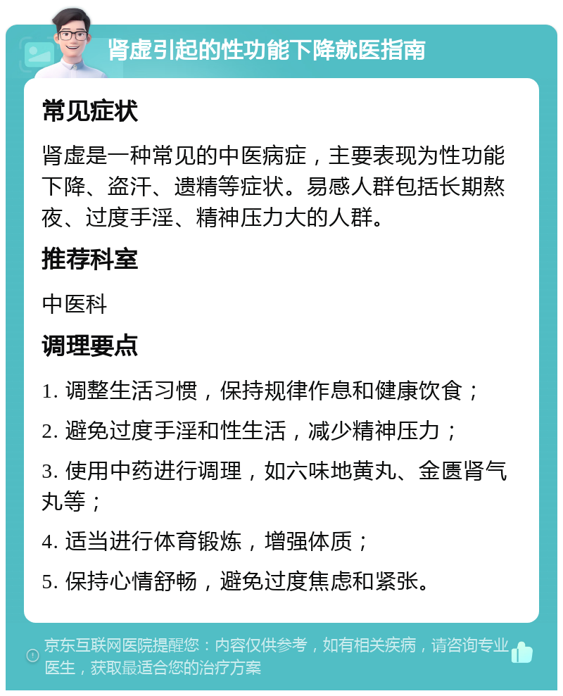 肾虚引起的性功能下降就医指南 常见症状 肾虚是一种常见的中医病症，主要表现为性功能下降、盗汗、遗精等症状。易感人群包括长期熬夜、过度手淫、精神压力大的人群。 推荐科室 中医科 调理要点 1. 调整生活习惯，保持规律作息和健康饮食； 2. 避免过度手淫和性生活，减少精神压力； 3. 使用中药进行调理，如六味地黄丸、金匮肾气丸等； 4. 适当进行体育锻炼，增强体质； 5. 保持心情舒畅，避免过度焦虑和紧张。