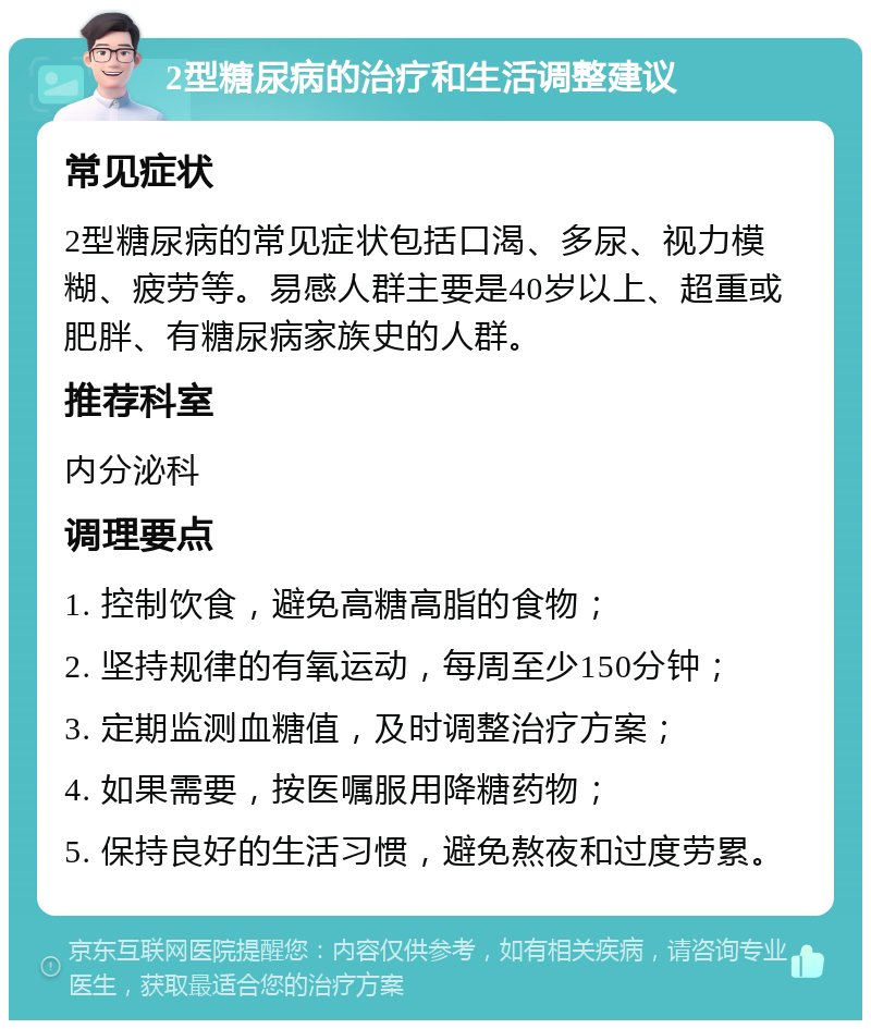 2型糖尿病的治疗和生活调整建议 常见症状 2型糖尿病的常见症状包括口渴、多尿、视力模糊、疲劳等。易感人群主要是40岁以上、超重或肥胖、有糖尿病家族史的人群。 推荐科室 内分泌科 调理要点 1. 控制饮食，避免高糖高脂的食物； 2. 坚持规律的有氧运动，每周至少150分钟； 3. 定期监测血糖值，及时调整治疗方案； 4. 如果需要，按医嘱服用降糖药物； 5. 保持良好的生活习惯，避免熬夜和过度劳累。