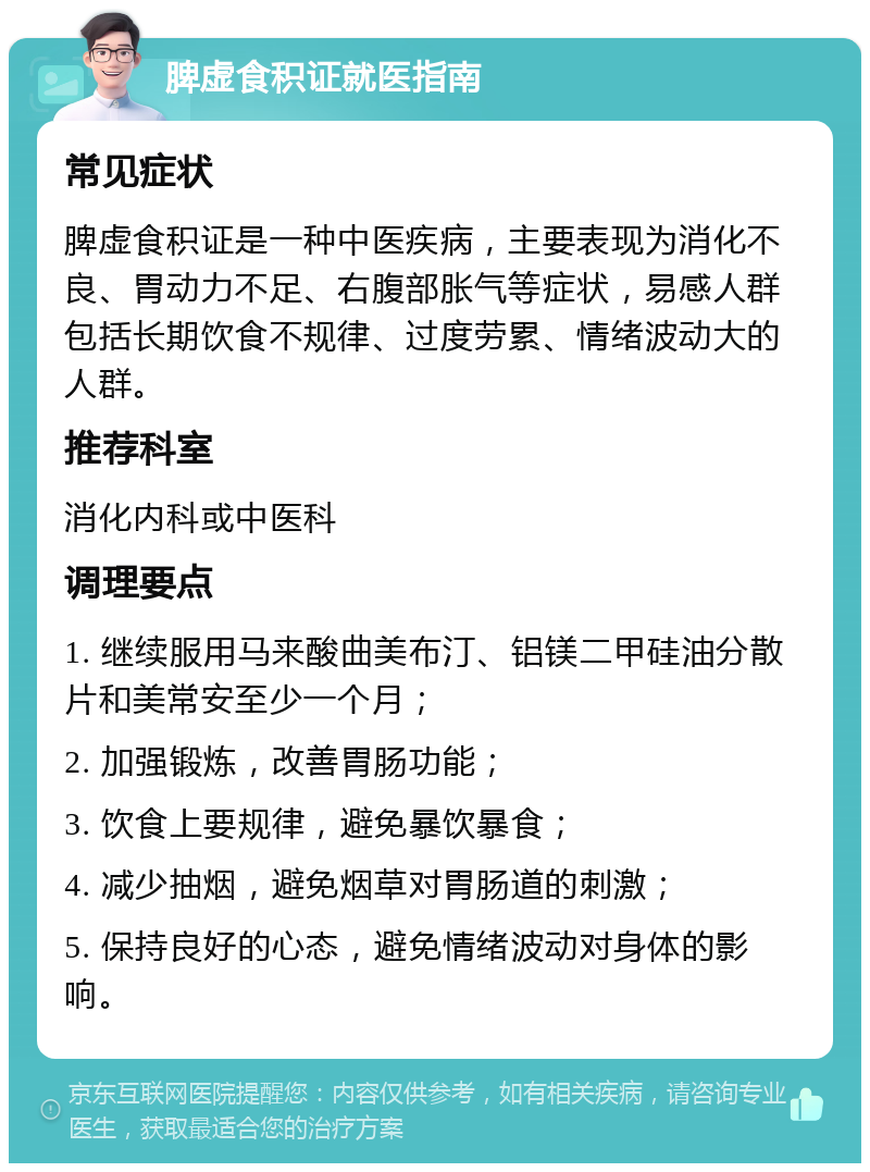 脾虚食积证就医指南 常见症状 脾虚食积证是一种中医疾病，主要表现为消化不良、胃动力不足、右腹部胀气等症状，易感人群包括长期饮食不规律、过度劳累、情绪波动大的人群。 推荐科室 消化内科或中医科 调理要点 1. 继续服用马来酸曲美布汀、铝镁二甲硅油分散片和美常安至少一个月； 2. 加强锻炼，改善胃肠功能； 3. 饮食上要规律，避免暴饮暴食； 4. 减少抽烟，避免烟草对胃肠道的刺激； 5. 保持良好的心态，避免情绪波动对身体的影响。