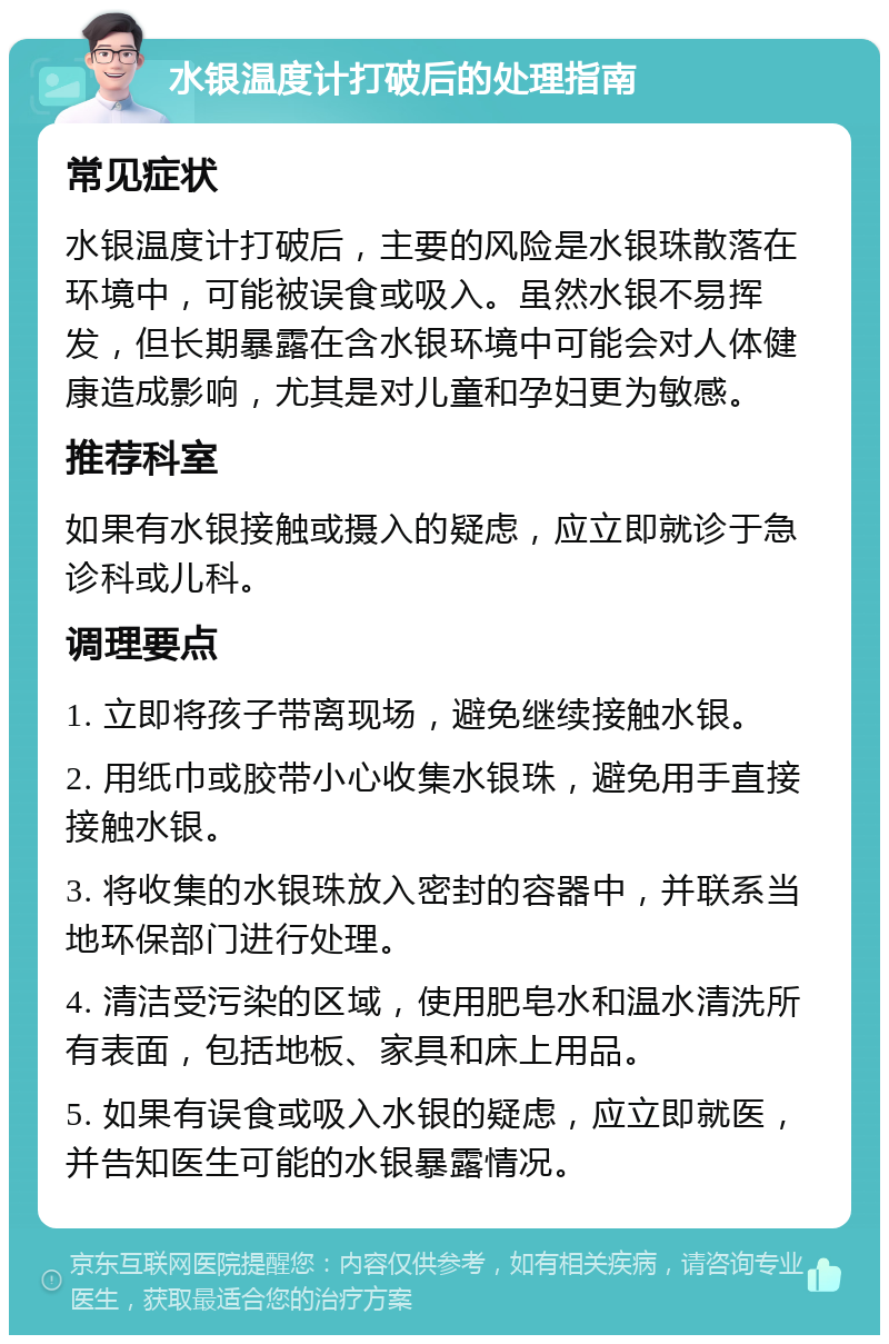 水银温度计打破后的处理指南 常见症状 水银温度计打破后，主要的风险是水银珠散落在环境中，可能被误食或吸入。虽然水银不易挥发，但长期暴露在含水银环境中可能会对人体健康造成影响，尤其是对儿童和孕妇更为敏感。 推荐科室 如果有水银接触或摄入的疑虑，应立即就诊于急诊科或儿科。 调理要点 1. 立即将孩子带离现场，避免继续接触水银。 2. 用纸巾或胶带小心收集水银珠，避免用手直接接触水银。 3. 将收集的水银珠放入密封的容器中，并联系当地环保部门进行处理。 4. 清洁受污染的区域，使用肥皂水和温水清洗所有表面，包括地板、家具和床上用品。 5. 如果有误食或吸入水银的疑虑，应立即就医，并告知医生可能的水银暴露情况。