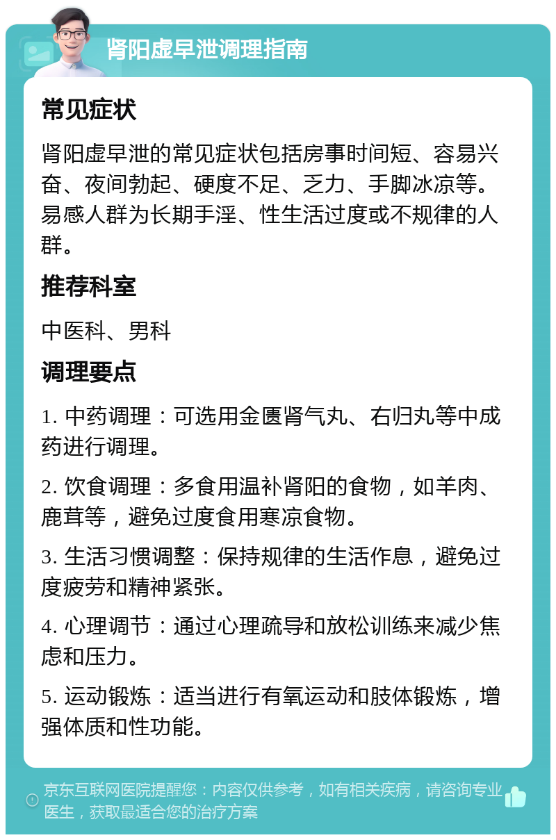 肾阳虚早泄调理指南 常见症状 肾阳虚早泄的常见症状包括房事时间短、容易兴奋、夜间勃起、硬度不足、乏力、手脚冰凉等。易感人群为长期手淫、性生活过度或不规律的人群。 推荐科室 中医科、男科 调理要点 1. 中药调理：可选用金匮肾气丸、右归丸等中成药进行调理。 2. 饮食调理：多食用温补肾阳的食物，如羊肉、鹿茸等，避免过度食用寒凉食物。 3. 生活习惯调整：保持规律的生活作息，避免过度疲劳和精神紧张。 4. 心理调节：通过心理疏导和放松训练来减少焦虑和压力。 5. 运动锻炼：适当进行有氧运动和肢体锻炼，增强体质和性功能。