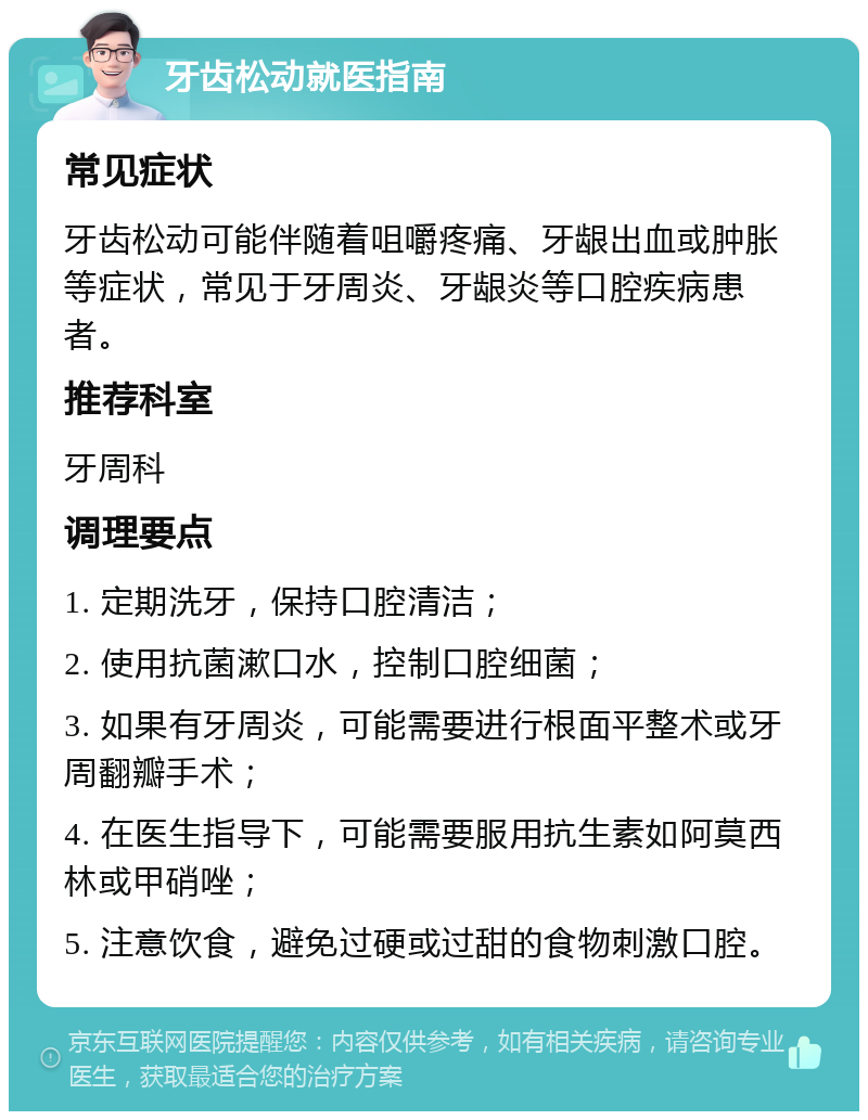 牙齿松动就医指南 常见症状 牙齿松动可能伴随着咀嚼疼痛、牙龈出血或肿胀等症状，常见于牙周炎、牙龈炎等口腔疾病患者。 推荐科室 牙周科 调理要点 1. 定期洗牙，保持口腔清洁； 2. 使用抗菌漱口水，控制口腔细菌； 3. 如果有牙周炎，可能需要进行根面平整术或牙周翻瓣手术； 4. 在医生指导下，可能需要服用抗生素如阿莫西林或甲硝唑； 5. 注意饮食，避免过硬或过甜的食物刺激口腔。