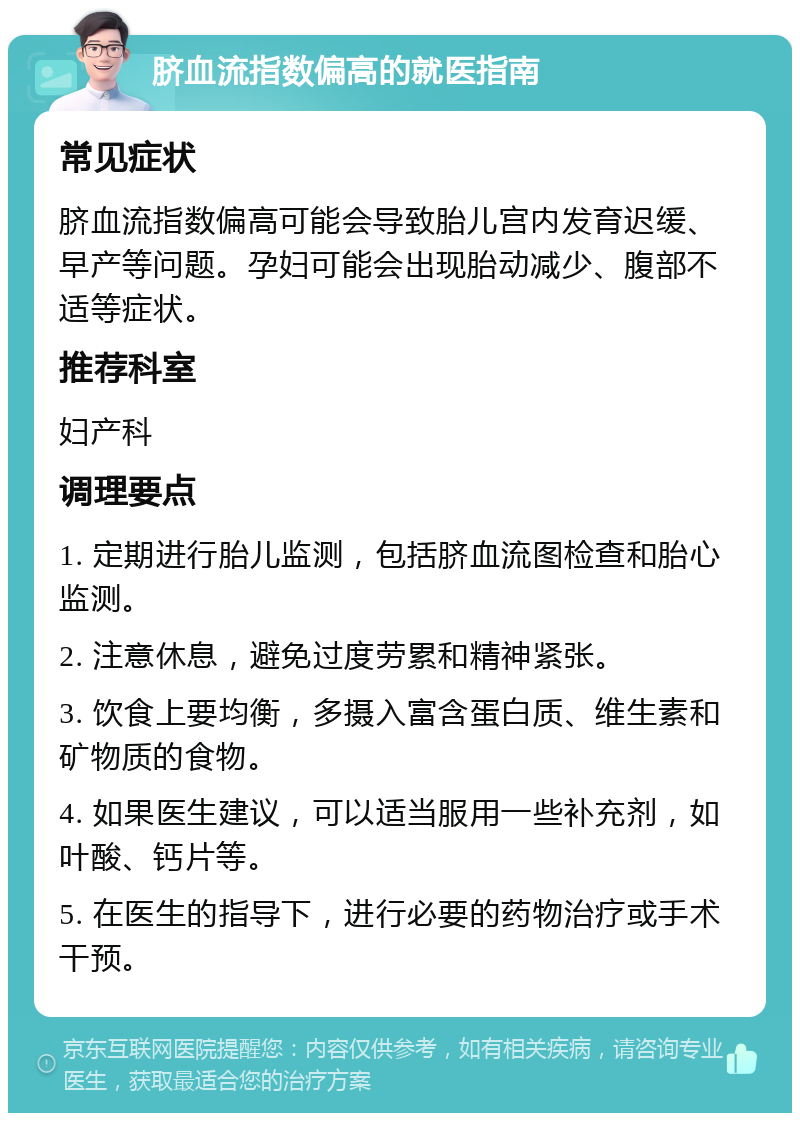 脐血流指数偏高的就医指南 常见症状 脐血流指数偏高可能会导致胎儿宫内发育迟缓、早产等问题。孕妇可能会出现胎动减少、腹部不适等症状。 推荐科室 妇产科 调理要点 1. 定期进行胎儿监测，包括脐血流图检查和胎心监测。 2. 注意休息，避免过度劳累和精神紧张。 3. 饮食上要均衡，多摄入富含蛋白质、维生素和矿物质的食物。 4. 如果医生建议，可以适当服用一些补充剂，如叶酸、钙片等。 5. 在医生的指导下，进行必要的药物治疗或手术干预。