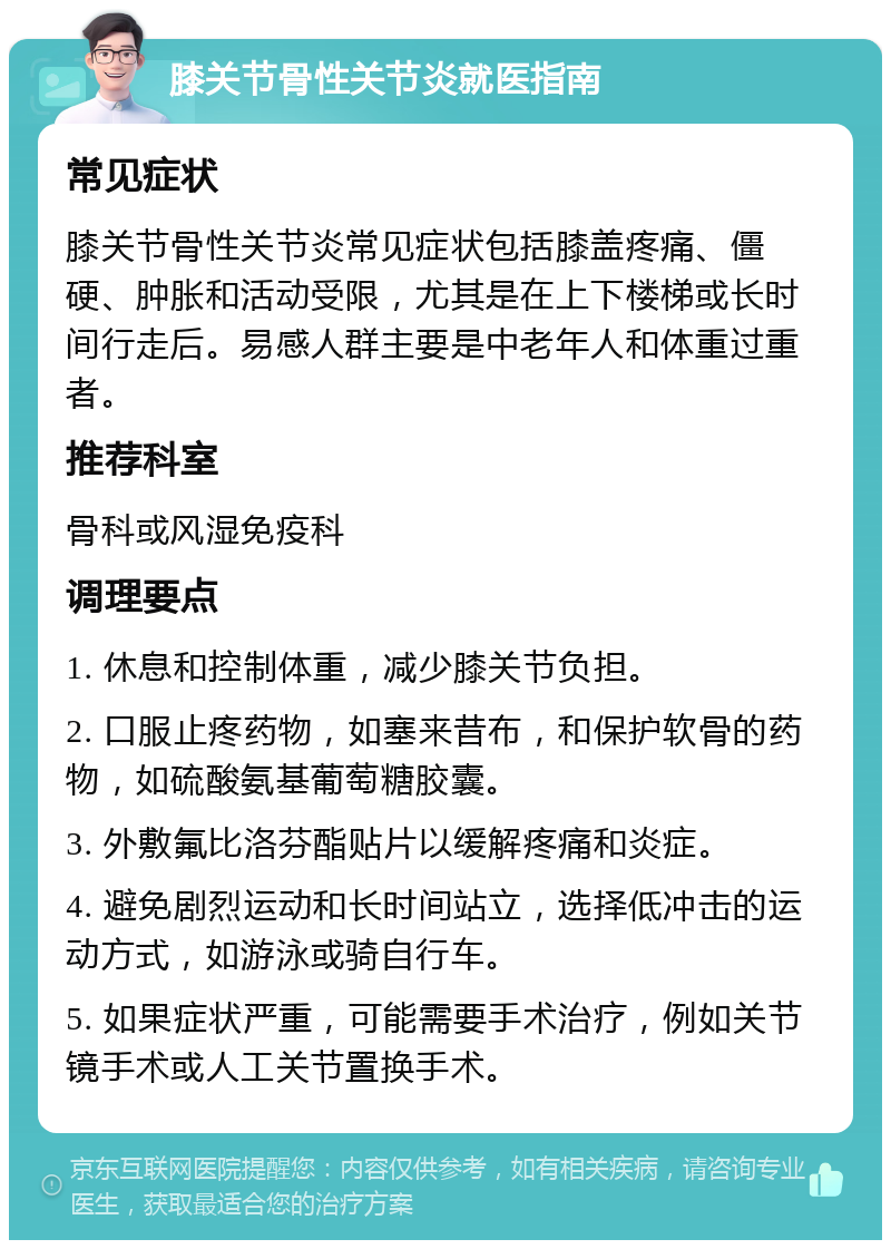 膝关节骨性关节炎就医指南 常见症状 膝关节骨性关节炎常见症状包括膝盖疼痛、僵硬、肿胀和活动受限，尤其是在上下楼梯或长时间行走后。易感人群主要是中老年人和体重过重者。 推荐科室 骨科或风湿免疫科 调理要点 1. 休息和控制体重，减少膝关节负担。 2. 口服止疼药物，如塞来昔布，和保护软骨的药物，如硫酸氨基葡萄糖胶囊。 3. 外敷氟比洛芬酯贴片以缓解疼痛和炎症。 4. 避免剧烈运动和长时间站立，选择低冲击的运动方式，如游泳或骑自行车。 5. 如果症状严重，可能需要手术治疗，例如关节镜手术或人工关节置换手术。