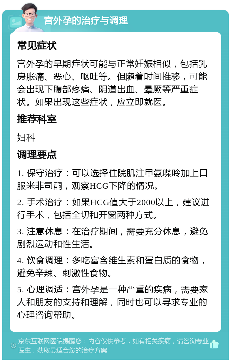 宫外孕的治疗与调理 常见症状 宫外孕的早期症状可能与正常妊娠相似，包括乳房胀痛、恶心、呕吐等。但随着时间推移，可能会出现下腹部疼痛、阴道出血、晕厥等严重症状。如果出现这些症状，应立即就医。 推荐科室 妇科 调理要点 1. 保守治疗：可以选择住院肌注甲氨喋呤加上口服米非司酮，观察HCG下降的情况。 2. 手术治疗：如果HCG值大于2000以上，建议进行手术，包括全切和开窗两种方式。 3. 注意休息：在治疗期间，需要充分休息，避免剧烈运动和性生活。 4. 饮食调理：多吃富含维生素和蛋白质的食物，避免辛辣、刺激性食物。 5. 心理调适：宫外孕是一种严重的疾病，需要家人和朋友的支持和理解，同时也可以寻求专业的心理咨询帮助。