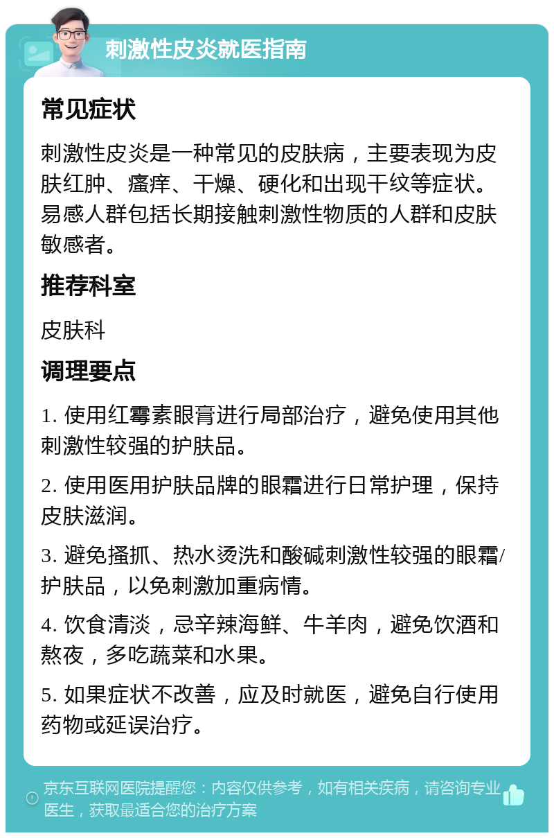 刺激性皮炎就医指南 常见症状 刺激性皮炎是一种常见的皮肤病，主要表现为皮肤红肿、瘙痒、干燥、硬化和出现干纹等症状。易感人群包括长期接触刺激性物质的人群和皮肤敏感者。 推荐科室 皮肤科 调理要点 1. 使用红霉素眼膏进行局部治疗，避免使用其他刺激性较强的护肤品。 2. 使用医用护肤品牌的眼霜进行日常护理，保持皮肤滋润。 3. 避免搔抓、热水烫洗和酸碱刺激性较强的眼霜/护肤品，以免刺激加重病情。 4. 饮食清淡，忌辛辣海鲜、牛羊肉，避免饮酒和熬夜，多吃蔬菜和水果。 5. 如果症状不改善，应及时就医，避免自行使用药物或延误治疗。