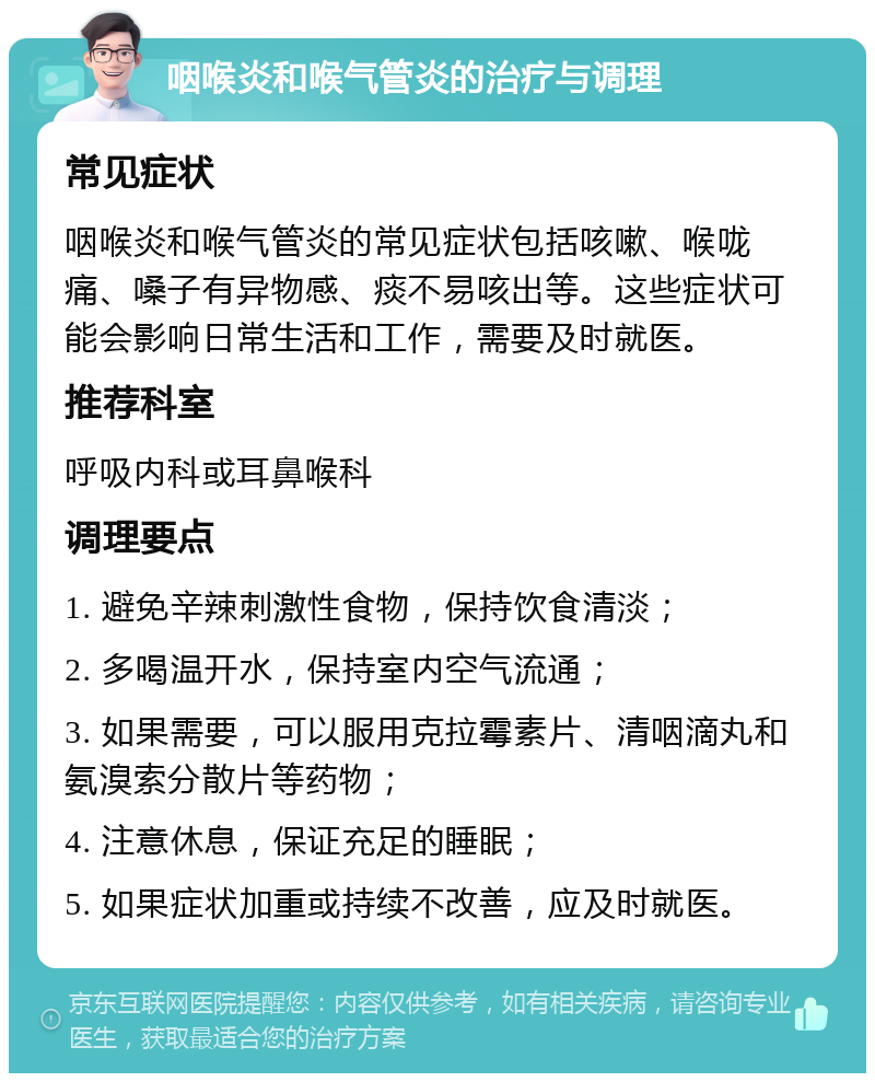 咽喉炎和喉气管炎的治疗与调理 常见症状 咽喉炎和喉气管炎的常见症状包括咳嗽、喉咙痛、嗓子有异物感、痰不易咳出等。这些症状可能会影响日常生活和工作，需要及时就医。 推荐科室 呼吸内科或耳鼻喉科 调理要点 1. 避免辛辣刺激性食物，保持饮食清淡； 2. 多喝温开水，保持室内空气流通； 3. 如果需要，可以服用克拉霉素片、清咽滴丸和氨溴索分散片等药物； 4. 注意休息，保证充足的睡眠； 5. 如果症状加重或持续不改善，应及时就医。