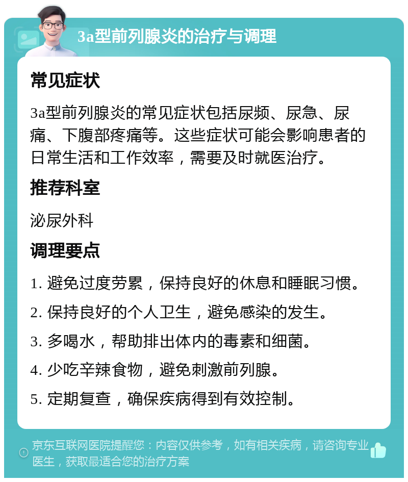 3a型前列腺炎的治疗与调理 常见症状 3a型前列腺炎的常见症状包括尿频、尿急、尿痛、下腹部疼痛等。这些症状可能会影响患者的日常生活和工作效率，需要及时就医治疗。 推荐科室 泌尿外科 调理要点 1. 避免过度劳累，保持良好的休息和睡眠习惯。 2. 保持良好的个人卫生，避免感染的发生。 3. 多喝水，帮助排出体内的毒素和细菌。 4. 少吃辛辣食物，避免刺激前列腺。 5. 定期复查，确保疾病得到有效控制。