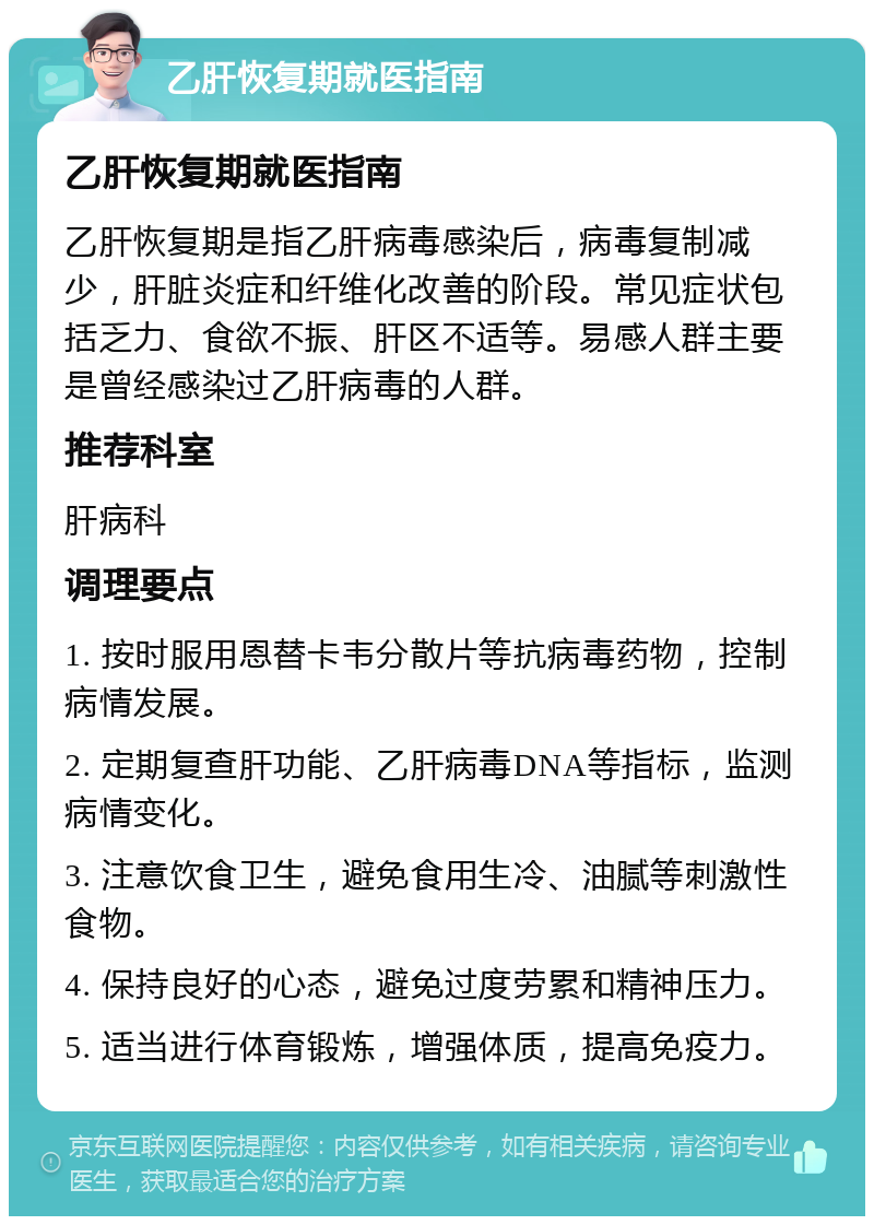 乙肝恢复期就医指南 乙肝恢复期就医指南 乙肝恢复期是指乙肝病毒感染后，病毒复制减少，肝脏炎症和纤维化改善的阶段。常见症状包括乏力、食欲不振、肝区不适等。易感人群主要是曾经感染过乙肝病毒的人群。 推荐科室 肝病科 调理要点 1. 按时服用恩替卡韦分散片等抗病毒药物，控制病情发展。 2. 定期复查肝功能、乙肝病毒DNA等指标，监测病情变化。 3. 注意饮食卫生，避免食用生冷、油腻等刺激性食物。 4. 保持良好的心态，避免过度劳累和精神压力。 5. 适当进行体育锻炼，增强体质，提高免疫力。