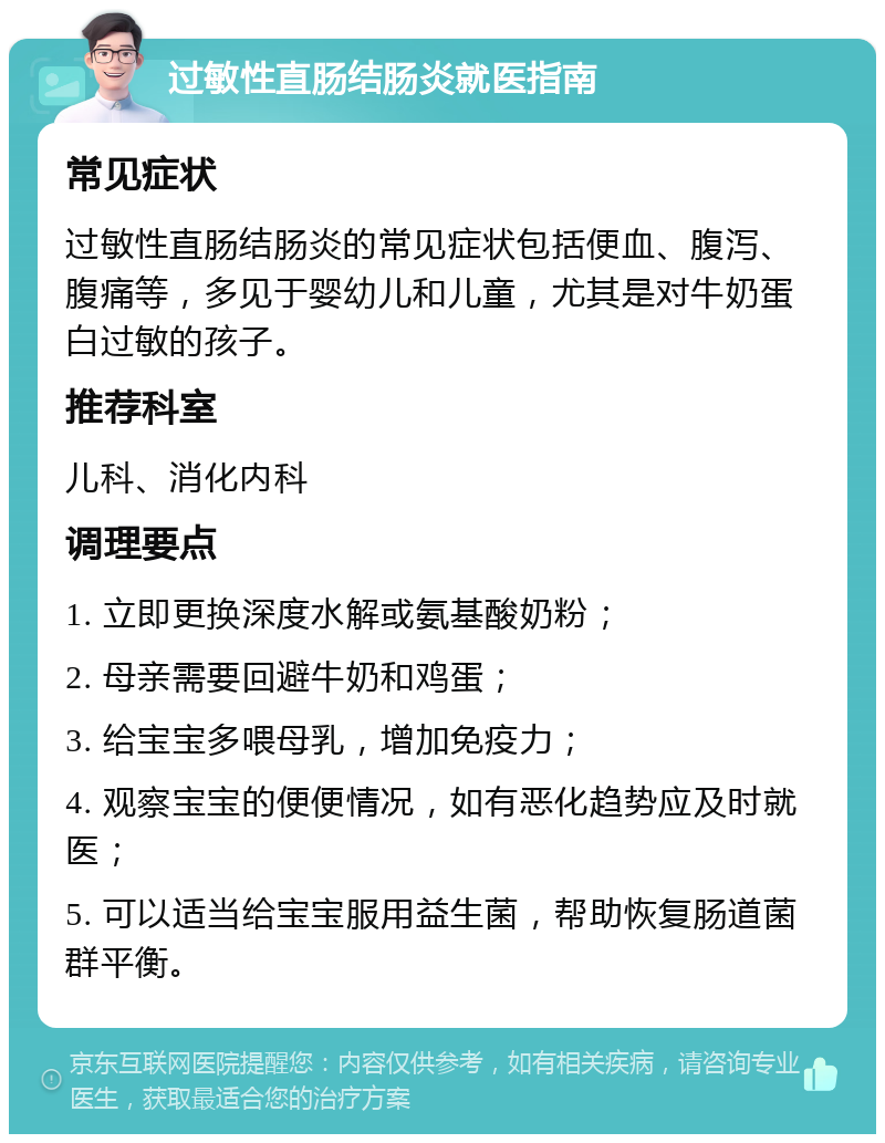 过敏性直肠结肠炎就医指南 常见症状 过敏性直肠结肠炎的常见症状包括便血、腹泻、腹痛等，多见于婴幼儿和儿童，尤其是对牛奶蛋白过敏的孩子。 推荐科室 儿科、消化内科 调理要点 1. 立即更换深度水解或氨基酸奶粉； 2. 母亲需要回避牛奶和鸡蛋； 3. 给宝宝多喂母乳，增加免疫力； 4. 观察宝宝的便便情况，如有恶化趋势应及时就医； 5. 可以适当给宝宝服用益生菌，帮助恢复肠道菌群平衡。