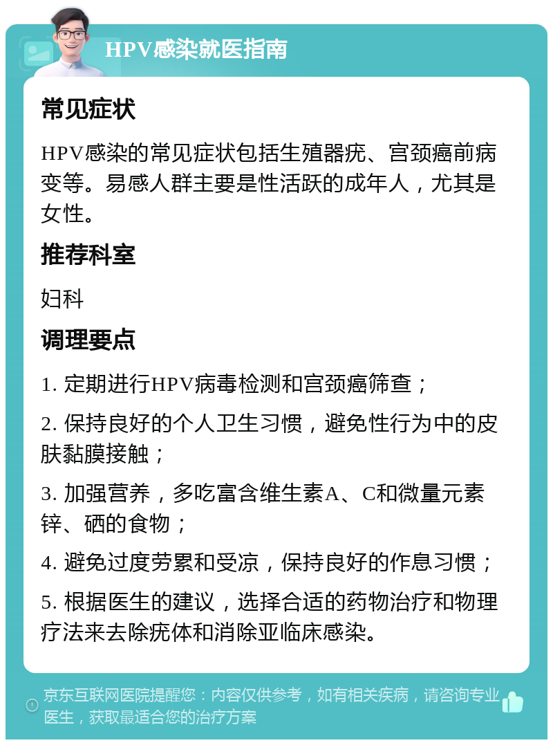 HPV感染就医指南 常见症状 HPV感染的常见症状包括生殖器疣、宫颈癌前病变等。易感人群主要是性活跃的成年人，尤其是女性。 推荐科室 妇科 调理要点 1. 定期进行HPV病毒检测和宫颈癌筛查； 2. 保持良好的个人卫生习惯，避免性行为中的皮肤黏膜接触； 3. 加强营养，多吃富含维生素A、C和微量元素锌、硒的食物； 4. 避免过度劳累和受凉，保持良好的作息习惯； 5. 根据医生的建议，选择合适的药物治疗和物理疗法来去除疣体和消除亚临床感染。