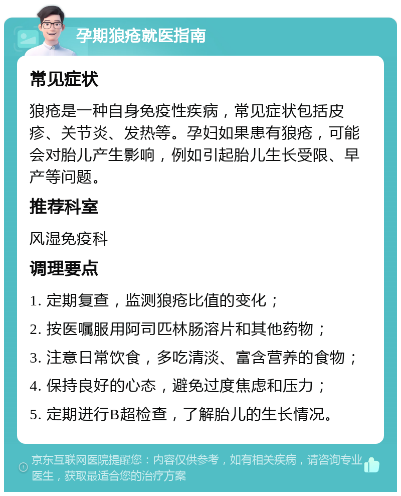 孕期狼疮就医指南 常见症状 狼疮是一种自身免疫性疾病，常见症状包括皮疹、关节炎、发热等。孕妇如果患有狼疮，可能会对胎儿产生影响，例如引起胎儿生长受限、早产等问题。 推荐科室 风湿免疫科 调理要点 1. 定期复查，监测狼疮比值的变化； 2. 按医嘱服用阿司匹林肠溶片和其他药物； 3. 注意日常饮食，多吃清淡、富含营养的食物； 4. 保持良好的心态，避免过度焦虑和压力； 5. 定期进行B超检查，了解胎儿的生长情况。