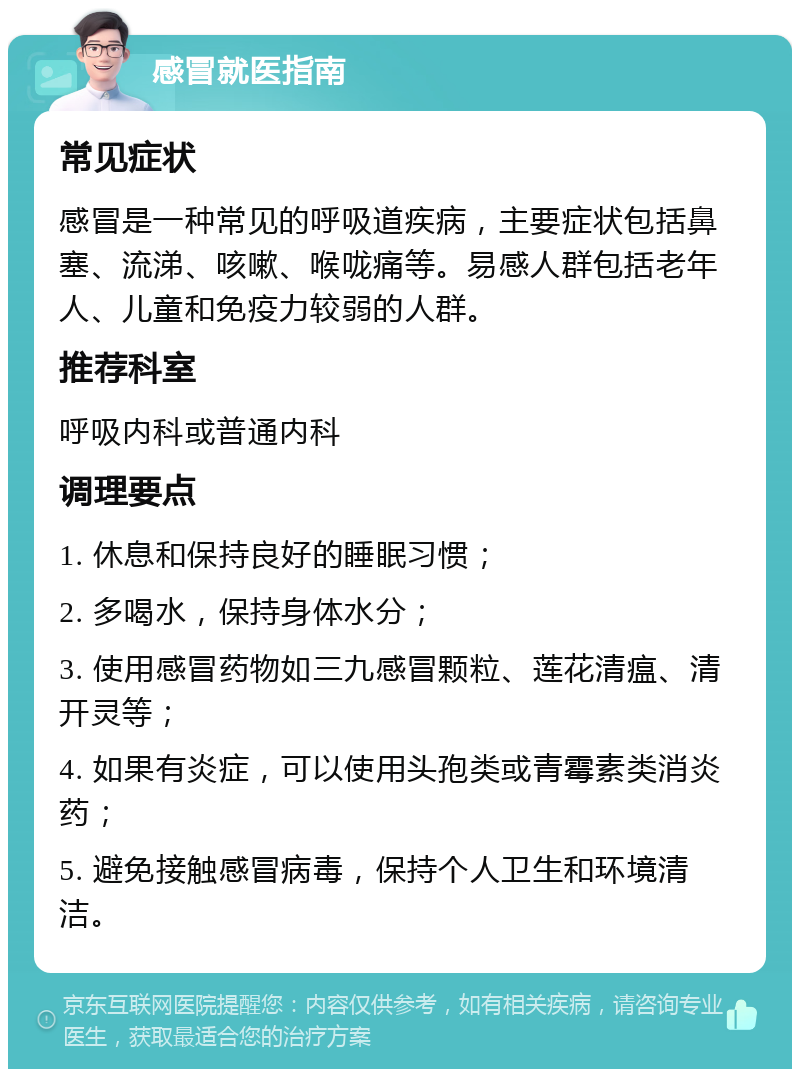 感冒就医指南 常见症状 感冒是一种常见的呼吸道疾病，主要症状包括鼻塞、流涕、咳嗽、喉咙痛等。易感人群包括老年人、儿童和免疫力较弱的人群。 推荐科室 呼吸内科或普通内科 调理要点 1. 休息和保持良好的睡眠习惯； 2. 多喝水，保持身体水分； 3. 使用感冒药物如三九感冒颗粒、莲花清瘟、清开灵等； 4. 如果有炎症，可以使用头孢类或青霉素类消炎药； 5. 避免接触感冒病毒，保持个人卫生和环境清洁。