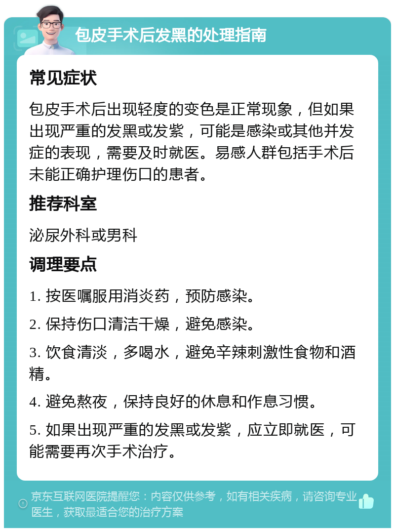 包皮手术后发黑的处理指南 常见症状 包皮手术后出现轻度的变色是正常现象，但如果出现严重的发黑或发紫，可能是感染或其他并发症的表现，需要及时就医。易感人群包括手术后未能正确护理伤口的患者。 推荐科室 泌尿外科或男科 调理要点 1. 按医嘱服用消炎药，预防感染。 2. 保持伤口清洁干燥，避免感染。 3. 饮食清淡，多喝水，避免辛辣刺激性食物和酒精。 4. 避免熬夜，保持良好的休息和作息习惯。 5. 如果出现严重的发黑或发紫，应立即就医，可能需要再次手术治疗。