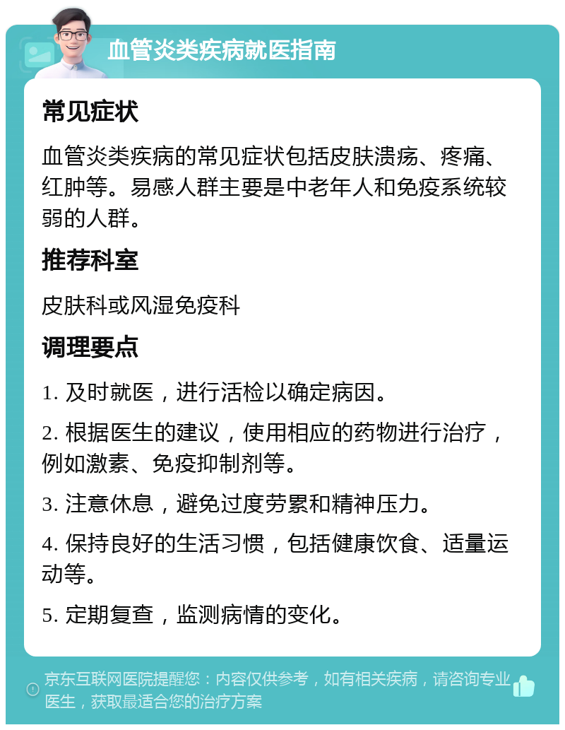 血管炎类疾病就医指南 常见症状 血管炎类疾病的常见症状包括皮肤溃疡、疼痛、红肿等。易感人群主要是中老年人和免疫系统较弱的人群。 推荐科室 皮肤科或风湿免疫科 调理要点 1. 及时就医，进行活检以确定病因。 2. 根据医生的建议，使用相应的药物进行治疗，例如激素、免疫抑制剂等。 3. 注意休息，避免过度劳累和精神压力。 4. 保持良好的生活习惯，包括健康饮食、适量运动等。 5. 定期复查，监测病情的变化。