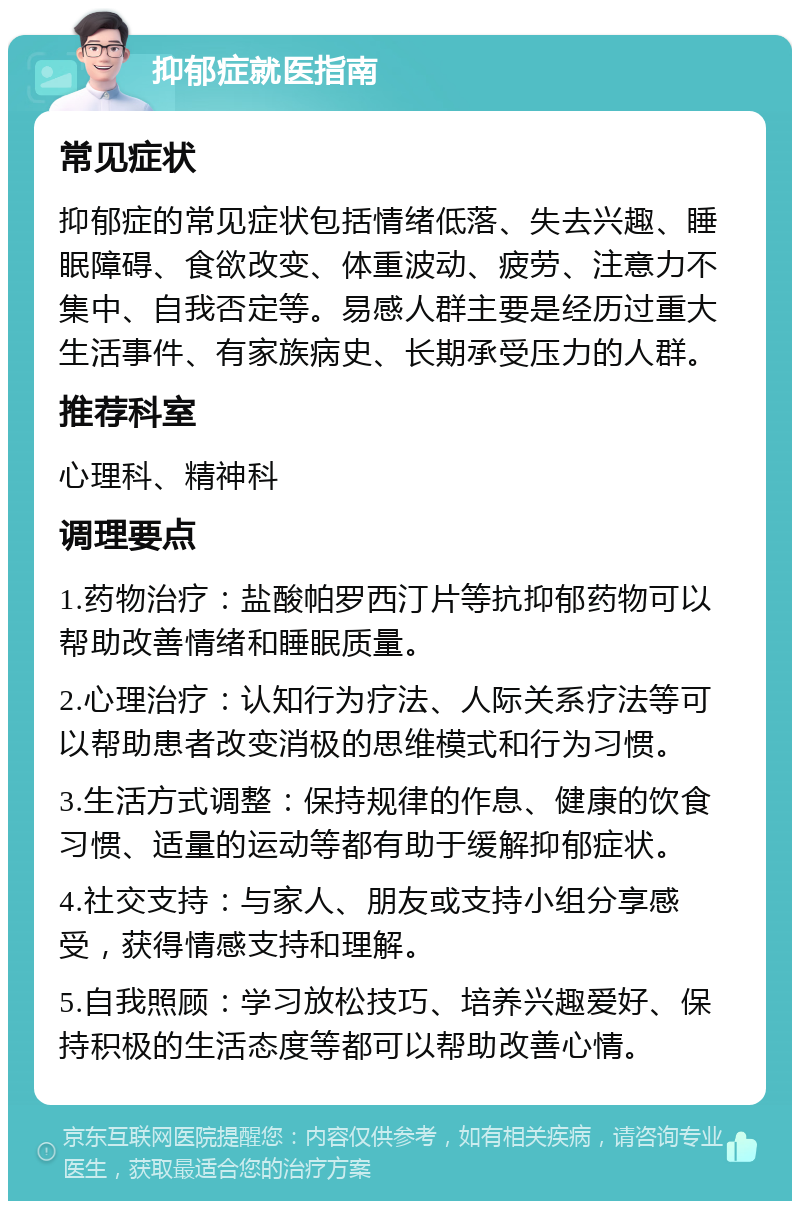 抑郁症就医指南 常见症状 抑郁症的常见症状包括情绪低落、失去兴趣、睡眠障碍、食欲改变、体重波动、疲劳、注意力不集中、自我否定等。易感人群主要是经历过重大生活事件、有家族病史、长期承受压力的人群。 推荐科室 心理科、精神科 调理要点 1.药物治疗：盐酸帕罗西汀片等抗抑郁药物可以帮助改善情绪和睡眠质量。 2.心理治疗：认知行为疗法、人际关系疗法等可以帮助患者改变消极的思维模式和行为习惯。 3.生活方式调整：保持规律的作息、健康的饮食习惯、适量的运动等都有助于缓解抑郁症状。 4.社交支持：与家人、朋友或支持小组分享感受，获得情感支持和理解。 5.自我照顾：学习放松技巧、培养兴趣爱好、保持积极的生活态度等都可以帮助改善心情。