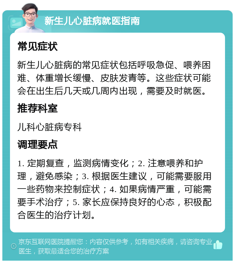 新生儿心脏病就医指南 常见症状 新生儿心脏病的常见症状包括呼吸急促、喂养困难、体重增长缓慢、皮肤发青等。这些症状可能会在出生后几天或几周内出现，需要及时就医。 推荐科室 儿科心脏病专科 调理要点 1. 定期复查，监测病情变化；2. 注意喂养和护理，避免感染；3. 根据医生建议，可能需要服用一些药物来控制症状；4. 如果病情严重，可能需要手术治疗；5. 家长应保持良好的心态，积极配合医生的治疗计划。