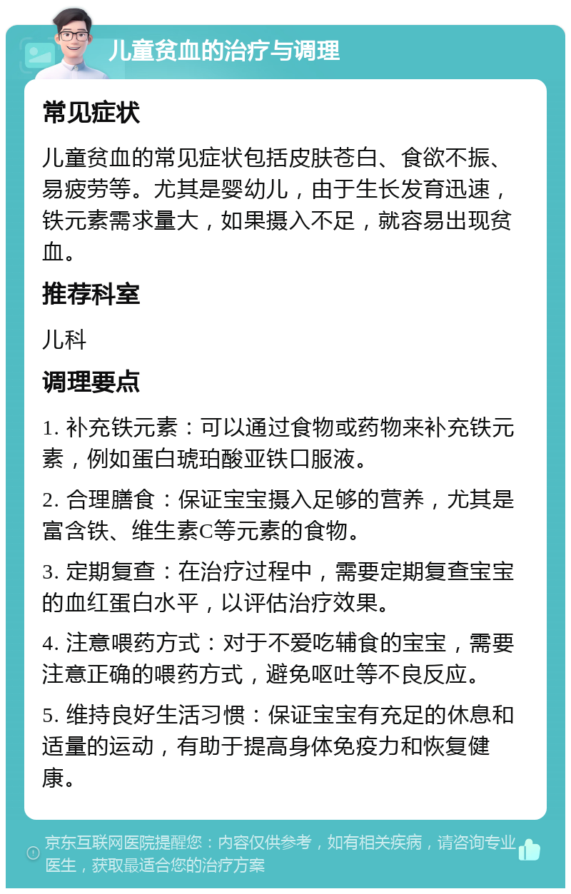 儿童贫血的治疗与调理 常见症状 儿童贫血的常见症状包括皮肤苍白、食欲不振、易疲劳等。尤其是婴幼儿，由于生长发育迅速，铁元素需求量大，如果摄入不足，就容易出现贫血。 推荐科室 儿科 调理要点 1. 补充铁元素：可以通过食物或药物来补充铁元素，例如蛋白琥珀酸亚铁口服液。 2. 合理膳食：保证宝宝摄入足够的营养，尤其是富含铁、维生素C等元素的食物。 3. 定期复查：在治疗过程中，需要定期复查宝宝的血红蛋白水平，以评估治疗效果。 4. 注意喂药方式：对于不爱吃辅食的宝宝，需要注意正确的喂药方式，避免呕吐等不良反应。 5. 维持良好生活习惯：保证宝宝有充足的休息和适量的运动，有助于提高身体免疫力和恢复健康。