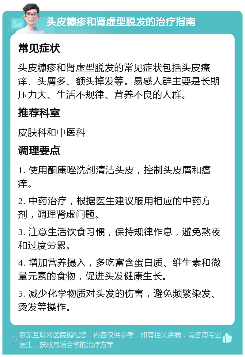 头皮糠疹和肾虚型脱发的治疗指南 常见症状 头皮糠疹和肾虚型脱发的常见症状包括头皮瘙痒、头屑多、额头掉发等。易感人群主要是长期压力大、生活不规律、营养不良的人群。 推荐科室 皮肤科和中医科 调理要点 1. 使用酮康唑洗剂清洁头皮，控制头皮屑和瘙痒。 2. 中药治疗，根据医生建议服用相应的中药方剂，调理肾虚问题。 3. 注意生活饮食习惯，保持规律作息，避免熬夜和过度劳累。 4. 增加营养摄入，多吃富含蛋白质、维生素和微量元素的食物，促进头发健康生长。 5. 减少化学物质对头发的伤害，避免频繁染发、烫发等操作。