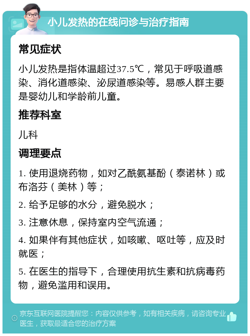 小儿发热的在线问诊与治疗指南 常见症状 小儿发热是指体温超过37.5℃，常见于呼吸道感染、消化道感染、泌尿道感染等。易感人群主要是婴幼儿和学龄前儿童。 推荐科室 儿科 调理要点 1. 使用退烧药物，如对乙酰氨基酚（泰诺林）或布洛芬（美林）等； 2. 给予足够的水分，避免脱水； 3. 注意休息，保持室内空气流通； 4. 如果伴有其他症状，如咳嗽、呕吐等，应及时就医； 5. 在医生的指导下，合理使用抗生素和抗病毒药物，避免滥用和误用。