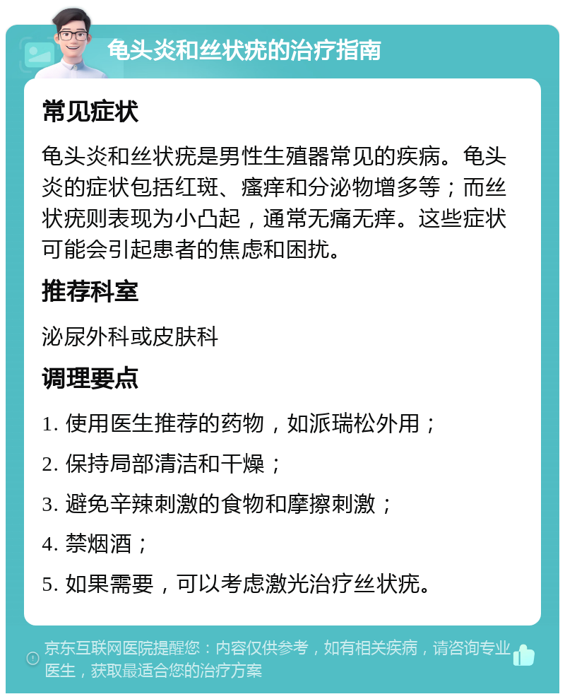 龟头炎和丝状疣的治疗指南 常见症状 龟头炎和丝状疣是男性生殖器常见的疾病。龟头炎的症状包括红斑、瘙痒和分泌物增多等；而丝状疣则表现为小凸起，通常无痛无痒。这些症状可能会引起患者的焦虑和困扰。 推荐科室 泌尿外科或皮肤科 调理要点 1. 使用医生推荐的药物，如派瑞松外用； 2. 保持局部清洁和干燥； 3. 避免辛辣刺激的食物和摩擦刺激； 4. 禁烟酒； 5. 如果需要，可以考虑激光治疗丝状疣。