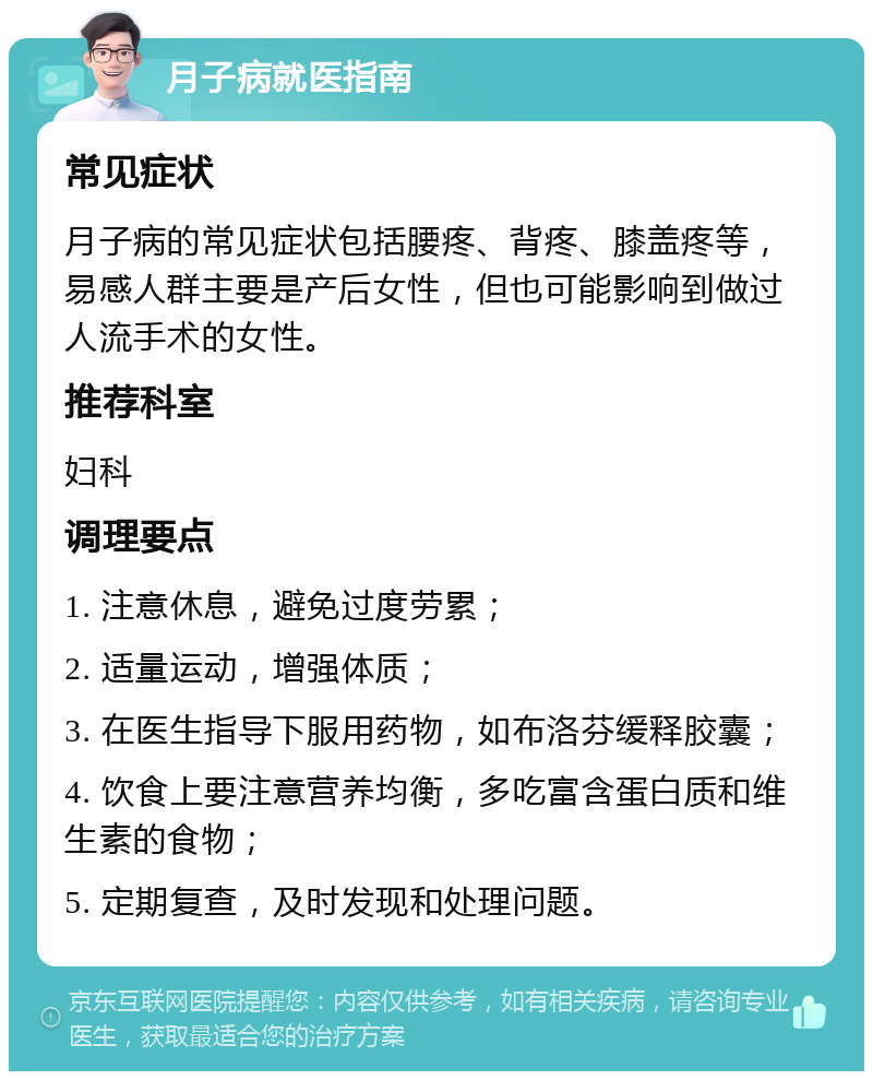 月子病就医指南 常见症状 月子病的常见症状包括腰疼、背疼、膝盖疼等，易感人群主要是产后女性，但也可能影响到做过人流手术的女性。 推荐科室 妇科 调理要点 1. 注意休息，避免过度劳累； 2. 适量运动，增强体质； 3. 在医生指导下服用药物，如布洛芬缓释胶囊； 4. 饮食上要注意营养均衡，多吃富含蛋白质和维生素的食物； 5. 定期复查，及时发现和处理问题。