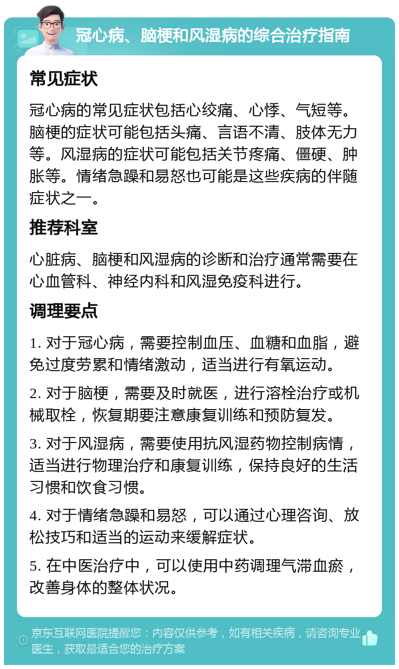 冠心病、脑梗和风湿病的综合治疗指南 常见症状 冠心病的常见症状包括心绞痛、心悸、气短等。脑梗的症状可能包括头痛、言语不清、肢体无力等。风湿病的症状可能包括关节疼痛、僵硬、肿胀等。情绪急躁和易怒也可能是这些疾病的伴随症状之一。 推荐科室 心脏病、脑梗和风湿病的诊断和治疗通常需要在心血管科、神经内科和风湿免疫科进行。 调理要点 1. 对于冠心病，需要控制血压、血糖和血脂，避免过度劳累和情绪激动，适当进行有氧运动。 2. 对于脑梗，需要及时就医，进行溶栓治疗或机械取栓，恢复期要注意康复训练和预防复发。 3. 对于风湿病，需要使用抗风湿药物控制病情，适当进行物理治疗和康复训练，保持良好的生活习惯和饮食习惯。 4. 对于情绪急躁和易怒，可以通过心理咨询、放松技巧和适当的运动来缓解症状。 5. 在中医治疗中，可以使用中药调理气滞血瘀，改善身体的整体状况。