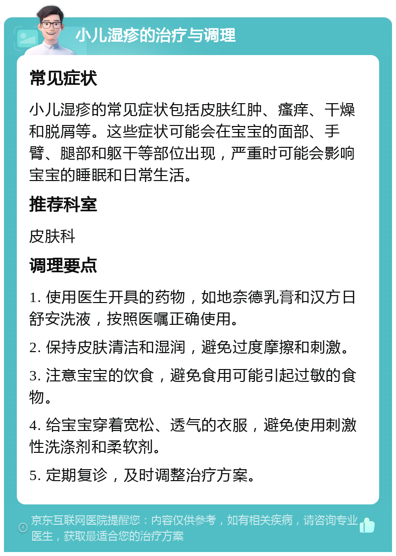 小儿湿疹的治疗与调理 常见症状 小儿湿疹的常见症状包括皮肤红肿、瘙痒、干燥和脱屑等。这些症状可能会在宝宝的面部、手臂、腿部和躯干等部位出现，严重时可能会影响宝宝的睡眠和日常生活。 推荐科室 皮肤科 调理要点 1. 使用医生开具的药物，如地奈德乳膏和汉方日舒安洗液，按照医嘱正确使用。 2. 保持皮肤清洁和湿润，避免过度摩擦和刺激。 3. 注意宝宝的饮食，避免食用可能引起过敏的食物。 4. 给宝宝穿着宽松、透气的衣服，避免使用刺激性洗涤剂和柔软剂。 5. 定期复诊，及时调整治疗方案。