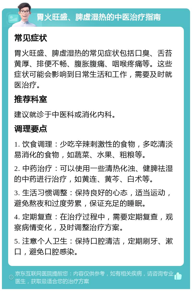 胃火旺盛、脾虚湿热的中医治疗指南 常见症状 胃火旺盛、脾虚湿热的常见症状包括口臭、舌苔黄厚、排便不畅、腹胀腹痛、咽喉疼痛等。这些症状可能会影响到日常生活和工作，需要及时就医治疗。 推荐科室 建议就诊于中医科或消化内科。 调理要点 1. 饮食调理：少吃辛辣刺激性的食物，多吃清淡易消化的食物，如蔬菜、水果、粗粮等。 2. 中药治疗：可以使用一些清热化浊、健脾祛湿的中药进行治疗，如黄连、黄芩、白术等。 3. 生活习惯调整：保持良好的心态，适当运动，避免熬夜和过度劳累，保证充足的睡眠。 4. 定期复查：在治疗过程中，需要定期复查，观察病情变化，及时调整治疗方案。 5. 注意个人卫生：保持口腔清洁，定期刷牙、漱口，避免口腔感染。