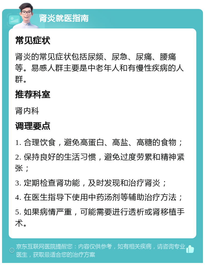 肾炎就医指南 常见症状 肾炎的常见症状包括尿频、尿急、尿痛、腰痛等。易感人群主要是中老年人和有慢性疾病的人群。 推荐科室 肾内科 调理要点 1. 合理饮食，避免高蛋白、高盐、高糖的食物； 2. 保持良好的生活习惯，避免过度劳累和精神紧张； 3. 定期检查肾功能，及时发现和治疗肾炎； 4. 在医生指导下使用中药汤剂等辅助治疗方法； 5. 如果病情严重，可能需要进行透析或肾移植手术。