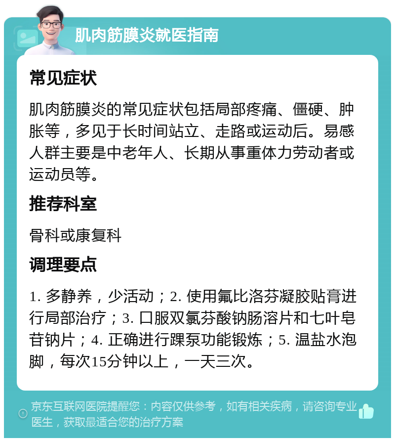 肌肉筋膜炎就医指南 常见症状 肌肉筋膜炎的常见症状包括局部疼痛、僵硬、肿胀等，多见于长时间站立、走路或运动后。易感人群主要是中老年人、长期从事重体力劳动者或运动员等。 推荐科室 骨科或康复科 调理要点 1. 多静养，少活动；2. 使用氟比洛芬凝胶贴膏进行局部治疗；3. 口服双氯芬酸钠肠溶片和七叶皂苷钠片；4. 正确进行踝泵功能锻炼；5. 温盐水泡脚，每次15分钟以上，一天三次。