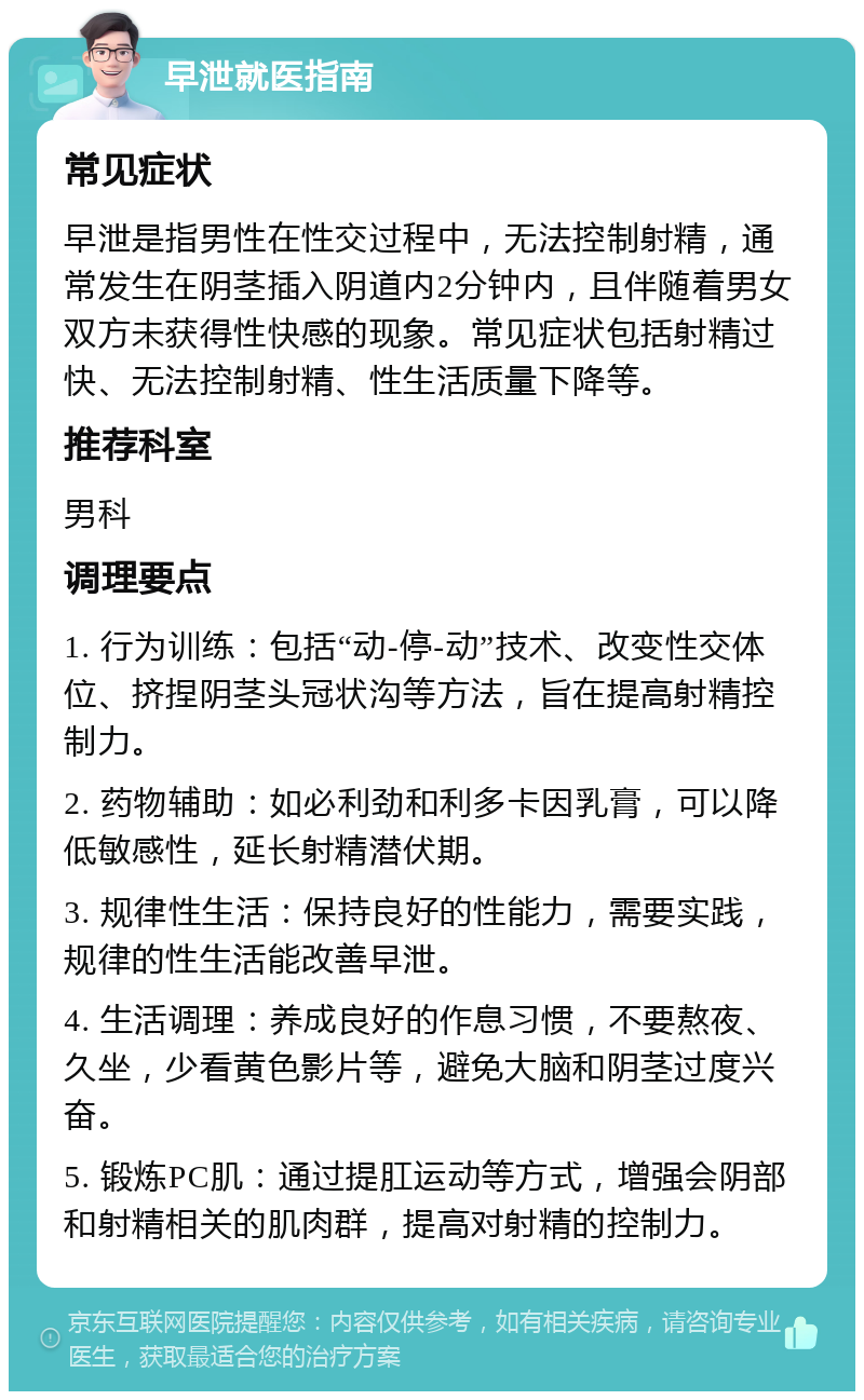 早泄就医指南 常见症状 早泄是指男性在性交过程中，无法控制射精，通常发生在阴茎插入阴道内2分钟内，且伴随着男女双方未获得性快感的现象。常见症状包括射精过快、无法控制射精、性生活质量下降等。 推荐科室 男科 调理要点 1. 行为训练：包括“动-停-动”技术、改变性交体位、挤捏阴茎头冠状沟等方法，旨在提高射精控制力。 2. 药物辅助：如必利劲和利多卡因乳膏，可以降低敏感性，延长射精潜伏期。 3. 规律性生活：保持良好的性能力，需要实践，规律的性生活能改善早泄。 4. 生活调理：养成良好的作息习惯，不要熬夜、久坐，少看黄色影片等，避免大脑和阴茎过度兴奋。 5. 锻炼PC肌：通过提肛运动等方式，增强会阴部和射精相关的肌肉群，提高对射精的控制力。