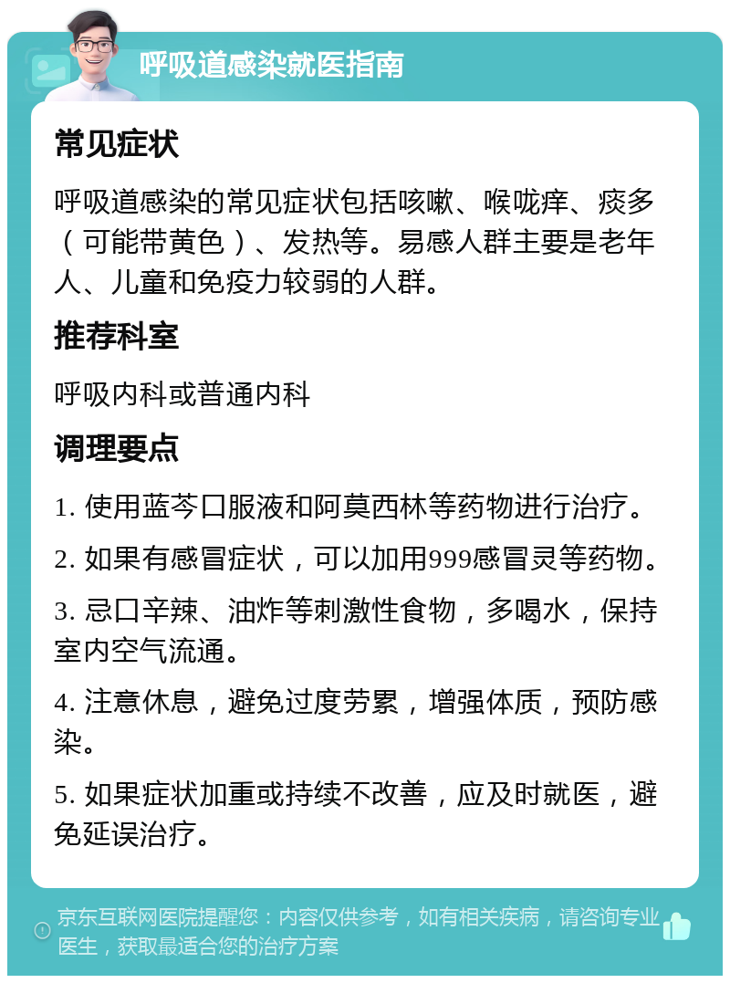 呼吸道感染就医指南 常见症状 呼吸道感染的常见症状包括咳嗽、喉咙痒、痰多（可能带黄色）、发热等。易感人群主要是老年人、儿童和免疫力较弱的人群。 推荐科室 呼吸内科或普通内科 调理要点 1. 使用蓝芩口服液和阿莫西林等药物进行治疗。 2. 如果有感冒症状，可以加用999感冒灵等药物。 3. 忌口辛辣、油炸等刺激性食物，多喝水，保持室内空气流通。 4. 注意休息，避免过度劳累，增强体质，预防感染。 5. 如果症状加重或持续不改善，应及时就医，避免延误治疗。