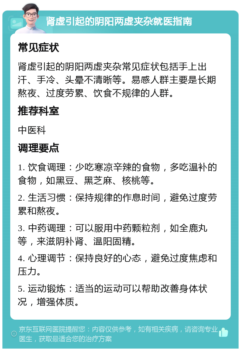 肾虚引起的阴阳两虚夹杂就医指南 常见症状 肾虚引起的阴阳两虚夹杂常见症状包括手上出汗、手冷、头晕不清晰等。易感人群主要是长期熬夜、过度劳累、饮食不规律的人群。 推荐科室 中医科 调理要点 1. 饮食调理：少吃寒凉辛辣的食物，多吃温补的食物，如黑豆、黑芝麻、核桃等。 2. 生活习惯：保持规律的作息时间，避免过度劳累和熬夜。 3. 中药调理：可以服用中药颗粒剂，如全鹿丸等，来滋阴补肾、温阳固精。 4. 心理调节：保持良好的心态，避免过度焦虑和压力。 5. 运动锻炼：适当的运动可以帮助改善身体状况，增强体质。