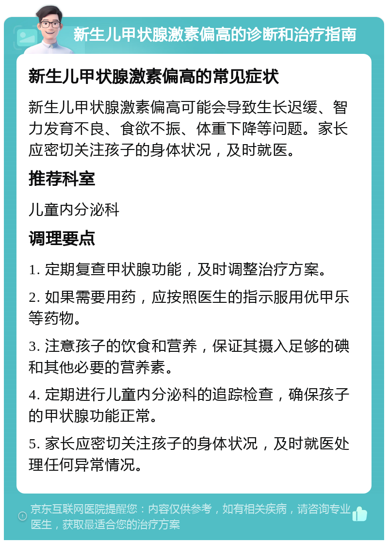 新生儿甲状腺激素偏高的诊断和治疗指南 新生儿甲状腺激素偏高的常见症状 新生儿甲状腺激素偏高可能会导致生长迟缓、智力发育不良、食欲不振、体重下降等问题。家长应密切关注孩子的身体状况，及时就医。 推荐科室 儿童内分泌科 调理要点 1. 定期复查甲状腺功能，及时调整治疗方案。 2. 如果需要用药，应按照医生的指示服用优甲乐等药物。 3. 注意孩子的饮食和营养，保证其摄入足够的碘和其他必要的营养素。 4. 定期进行儿童内分泌科的追踪检查，确保孩子的甲状腺功能正常。 5. 家长应密切关注孩子的身体状况，及时就医处理任何异常情况。