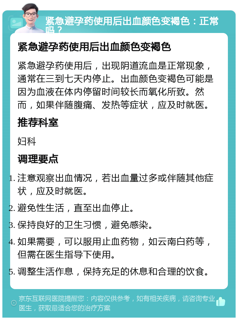 紧急避孕药使用后出血颜色变褐色：正常吗？ 紧急避孕药使用后出血颜色变褐色 紧急避孕药使用后，出现阴道流血是正常现象，通常在三到七天内停止。出血颜色变褐色可能是因为血液在体内停留时间较长而氧化所致。然而，如果伴随腹痛、发热等症状，应及时就医。 推荐科室 妇科 调理要点 注意观察出血情况，若出血量过多或伴随其他症状，应及时就医。 避免性生活，直至出血停止。 保持良好的卫生习惯，避免感染。 如果需要，可以服用止血药物，如云南白药等，但需在医生指导下使用。 调整生活作息，保持充足的休息和合理的饮食。