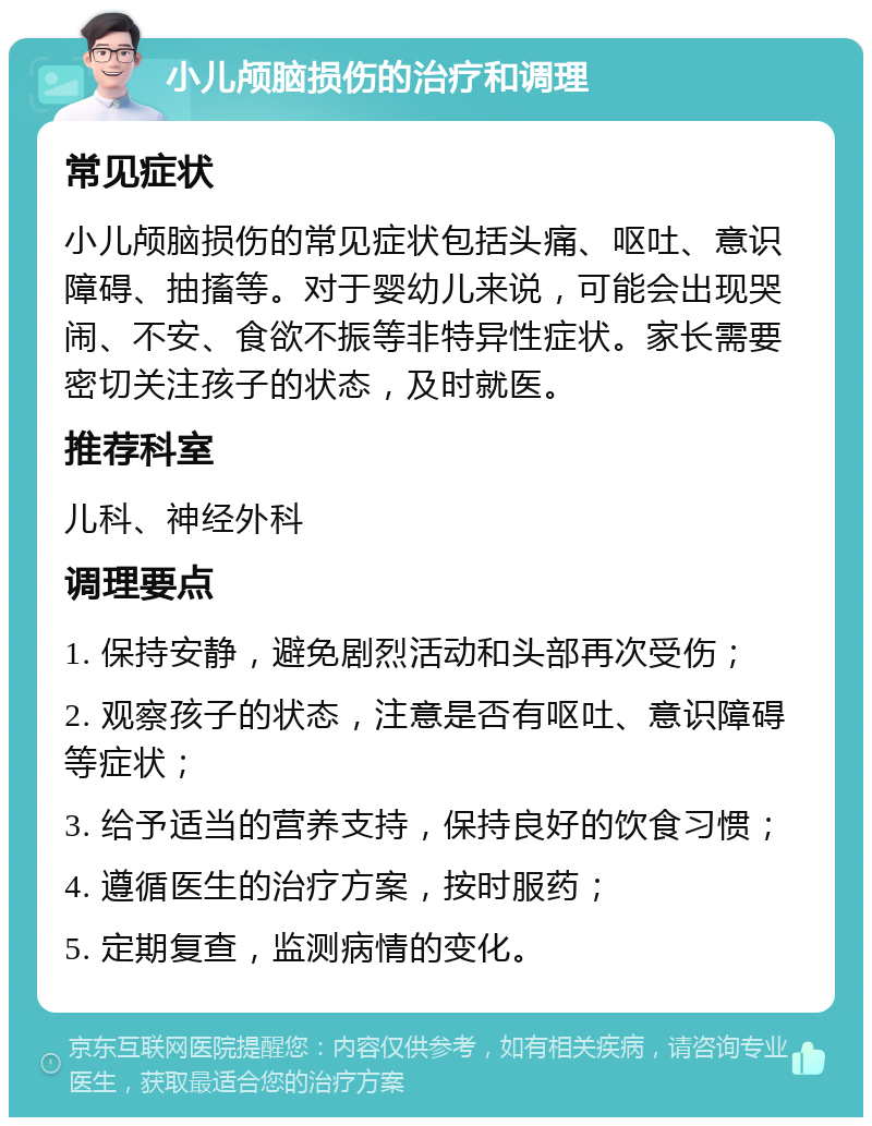 小儿颅脑损伤的治疗和调理 常见症状 小儿颅脑损伤的常见症状包括头痛、呕吐、意识障碍、抽搐等。对于婴幼儿来说，可能会出现哭闹、不安、食欲不振等非特异性症状。家长需要密切关注孩子的状态，及时就医。 推荐科室 儿科、神经外科 调理要点 1. 保持安静，避免剧烈活动和头部再次受伤； 2. 观察孩子的状态，注意是否有呕吐、意识障碍等症状； 3. 给予适当的营养支持，保持良好的饮食习惯； 4. 遵循医生的治疗方案，按时服药； 5. 定期复查，监测病情的变化。