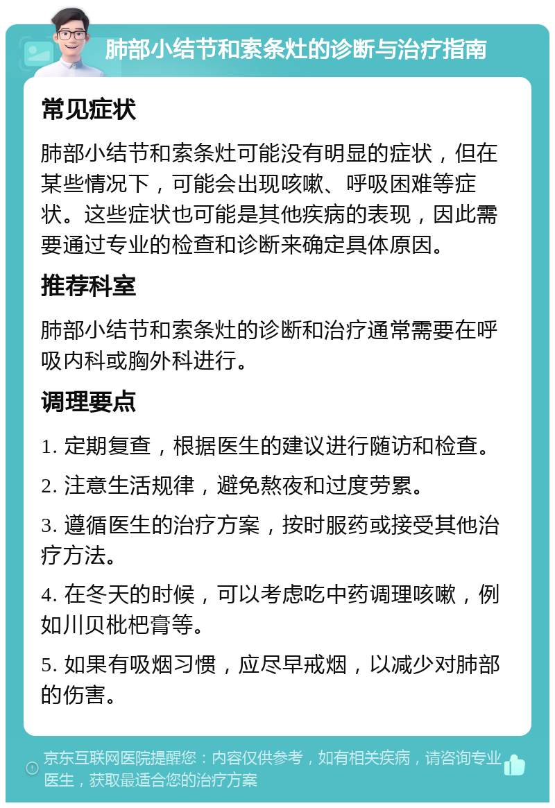 肺部小结节和索条灶的诊断与治疗指南 常见症状 肺部小结节和索条灶可能没有明显的症状，但在某些情况下，可能会出现咳嗽、呼吸困难等症状。这些症状也可能是其他疾病的表现，因此需要通过专业的检查和诊断来确定具体原因。 推荐科室 肺部小结节和索条灶的诊断和治疗通常需要在呼吸内科或胸外科进行。 调理要点 1. 定期复查，根据医生的建议进行随访和检查。 2. 注意生活规律，避免熬夜和过度劳累。 3. 遵循医生的治疗方案，按时服药或接受其他治疗方法。 4. 在冬天的时候，可以考虑吃中药调理咳嗽，例如川贝枇杷膏等。 5. 如果有吸烟习惯，应尽早戒烟，以减少对肺部的伤害。