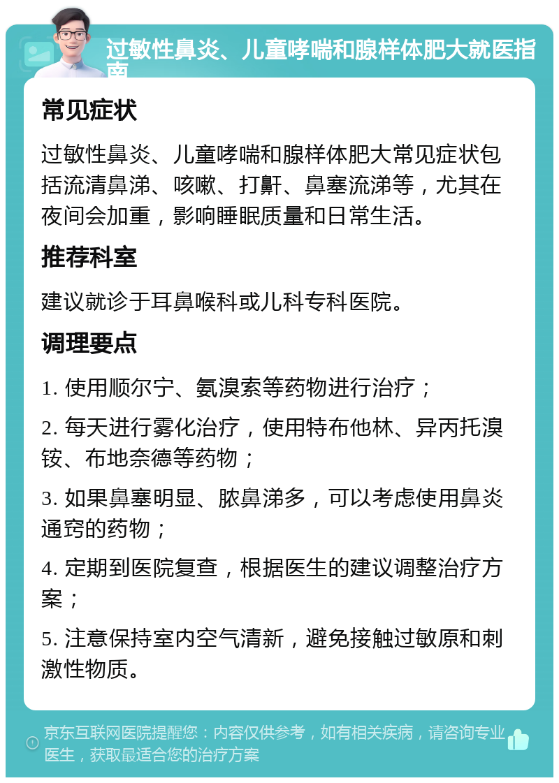 过敏性鼻炎、儿童哮喘和腺样体肥大就医指南 常见症状 过敏性鼻炎、儿童哮喘和腺样体肥大常见症状包括流清鼻涕、咳嗽、打鼾、鼻塞流涕等，尤其在夜间会加重，影响睡眠质量和日常生活。 推荐科室 建议就诊于耳鼻喉科或儿科专科医院。 调理要点 1. 使用顺尔宁、氨溴索等药物进行治疗； 2. 每天进行雾化治疗，使用特布他林、异丙托溴铵、布地奈德等药物； 3. 如果鼻塞明显、脓鼻涕多，可以考虑使用鼻炎通窍的药物； 4. 定期到医院复查，根据医生的建议调整治疗方案； 5. 注意保持室内空气清新，避免接触过敏原和刺激性物质。