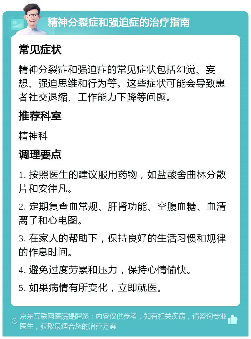 精神分裂症和强迫症的治疗指南 常见症状 精神分裂症和强迫症的常见症状包括幻觉、妄想、强迫思维和行为等。这些症状可能会导致患者社交退缩、工作能力下降等问题。 推荐科室 精神科 调理要点 1. 按照医生的建议服用药物，如盐酸舍曲林分散片和安律凡。 2. 定期复查血常规、肝肾功能、空腹血糖、血清离子和心电图。 3. 在家人的帮助下，保持良好的生活习惯和规律的作息时间。 4. 避免过度劳累和压力，保持心情愉快。 5. 如果病情有所变化，立即就医。