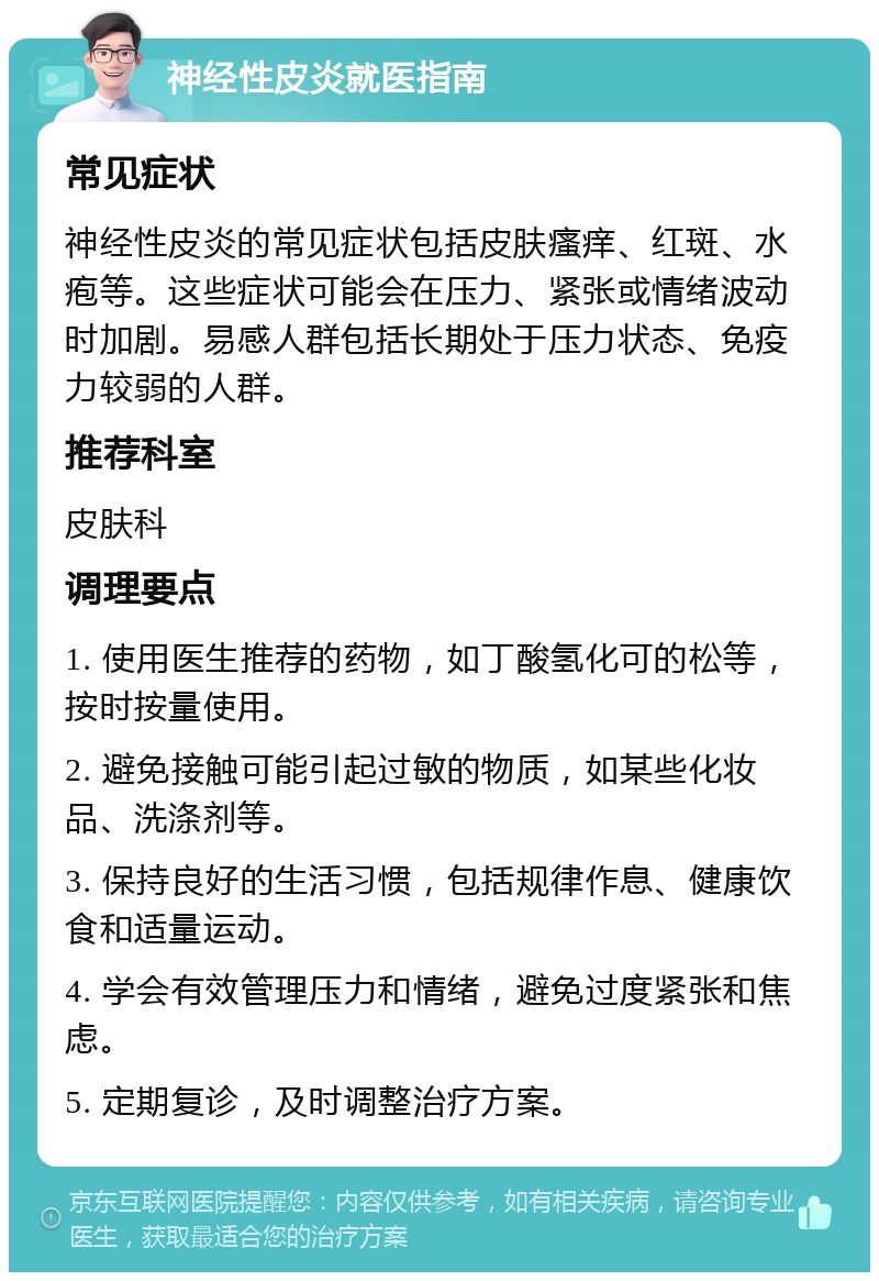 神经性皮炎就医指南 常见症状 神经性皮炎的常见症状包括皮肤瘙痒、红斑、水疱等。这些症状可能会在压力、紧张或情绪波动时加剧。易感人群包括长期处于压力状态、免疫力较弱的人群。 推荐科室 皮肤科 调理要点 1. 使用医生推荐的药物，如丁酸氢化可的松等，按时按量使用。 2. 避免接触可能引起过敏的物质，如某些化妆品、洗涤剂等。 3. 保持良好的生活习惯，包括规律作息、健康饮食和适量运动。 4. 学会有效管理压力和情绪，避免过度紧张和焦虑。 5. 定期复诊，及时调整治疗方案。